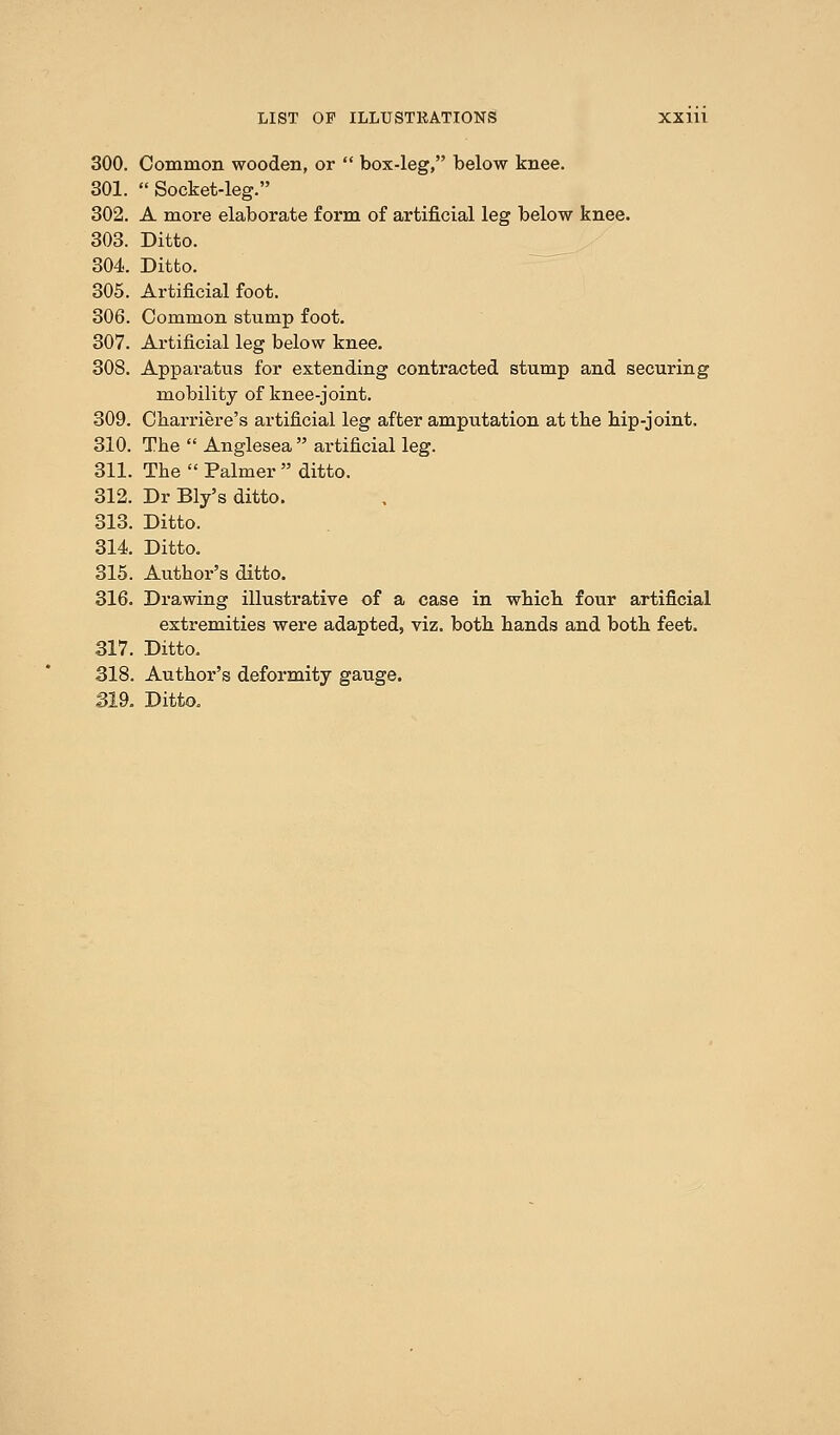 300. Common wooden, or  box-leg, below knee. 301. Socket-leg. 302. A more elaborate form of artificial leg below knee. 303. Ditto. 304. Ditto. 305. Artificial foot. 306. Common stump foot. 307. Artificial leg below knee. 308. Apparatus for extending contracted stump and securing mobility of knee-joint. 309. Charriere's artificial leg after amputation at the bip-joint. 310. The  Anglesea  artificial leg. 311. The  Palmer  ditto. 312. Dr Bly's ditto. 313. Ditto. 314 Ditto. 315. Author's ditto. 316. Drawing illustrative of a case in which four artificial extremities were adapted, viz. both hands and both feet. 317. Ditto. 318. Author's deformity gauge. 319. Ditto.
