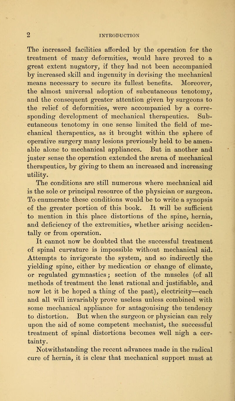The increased facilities afforded by the operation for the treatment of many deformities, would have proved to a great extent nugatory, if they had not been accompanied by increased skill and ingenuity in devising the mechanical means necessary to secure its fullest benefits. Moreover, the almost universal adoption of subcutaneous tenotomy, and the consequent greater attention given by surgeons to the relief of deformities, were accompanied by a corre- sponding development of mechanical therapeutics. Sub- cutaneous tenotomy in one sense limited the field of me- chanical therapeutics, as it brought within the sphere of operative surgery many lesions previously held to be amen- able alone to mechanical appliances. But in another and juster sense the operation extended the arena of mechanical therapeutics, by giving to them an increased and increasing utility. The conditions are still numerous where mechanical aid is the sole or principal resource of the physician or surgeon. To enumerate these conditions would be to write a synopsis of the greater portion of this book. It will be sufficient to mention in this place distortions of the spine, hernia, and deficiency of the extremities, whether arising acciden- tally or from operation. It cannot now be doubted that the successful treatment of spinal curvature is impossible without mechanical aid. Attempts to invigorate the system, and so indirectly the yielding spine, either by medication or change of climate, or regulated gymnastics; section of the muscles (of all methods of treatment the least rational and justifiable, and now let it be hoped a thing of the past), electricity—each and all will invariably prove useless unless combined with some mechanical appliance for antagonising the tendency to distortion. But when the surgeon or physician can rely upon the aid of some competent mechanist, the successful treatment of spinal distortions becomes well nigh a cer- tainty. Notwithstanding the recent advances made in the radical cure of hernia, it is clear that mechanical support must at