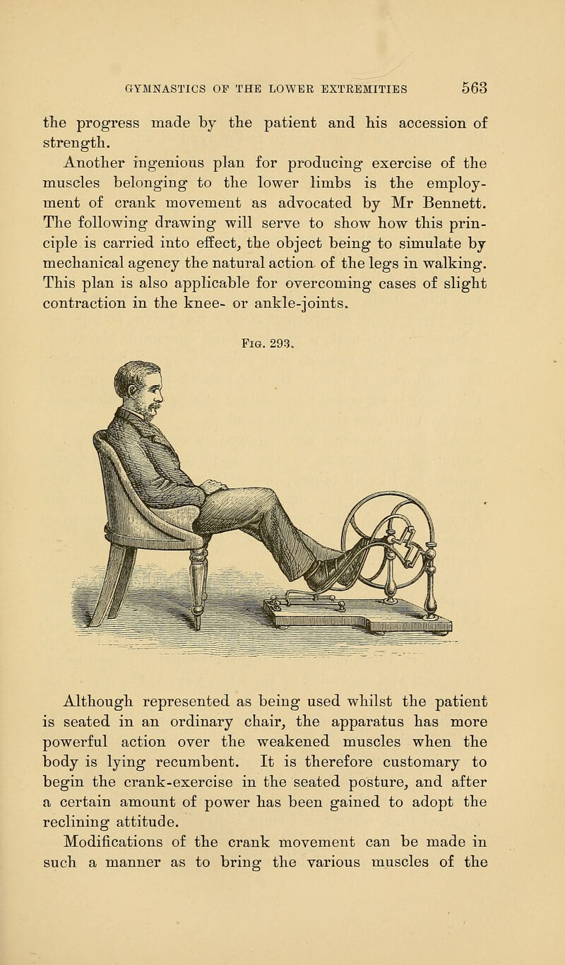 the progress made by the patient and his accession of strength. Another ingenious plan for producing exercise of the muscles belonging to the lower limbs is the employ- ment of crank movement as advocated by Mr Bennett. The following drawing will serve to show how this prin- ciple is carried into effect, the object being to simulate by mechanical agency the natural action of the legs in walking. This plan is also applicable for overcoming cases of slight contraction in the knee- or ankle-joints. Fig. 293. Although represented as being used whilst the patient is seated in an ordinary chair, the apparatus has more powerful action over the weakened muscles when the body is lying recumbent. It is therefore customary to begin the crank-exercise in the seated posture, and after a certain amount of power has been gained to adopt the reclining attitude. Modifications of the crank movement can be made in such a manner as to bring the various muscles of the