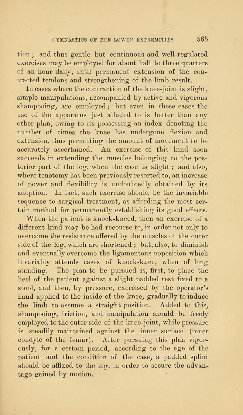 tion ; and thus gentle but continuous and well-regulated exercises may be employed for about half to three quarters of an hour daily, until permanent extension of the con- tracted tendons and strengthening of the limb result. In cases where the contraction of the knee-joint is slight, simple manipulations, accompanied by active and vigorous shampooing, are employed;* but even in these cases the use of the apparatus just alluded to is better than any other plan, owing to its possessing an index denoting the number of times the knee has undergone flexion and extension, thus permitting the amount of movement to be accurately ascertained. An exercise of this kind soon succeeds in extending the muscles belonging to the pos- terior part of the leg, when the case is slight; and also, where tenotomy has been previously resorted to, an increase of power and flexibility is undoubtedly obtained by its adoption. In fact, such exercise should be the invariable sequence to surgical treatment, as affording the most cer- tain method for permanently establishing its good effects. When the patient is knock-kneed, then an exercise of a different kind may be had recourse to, in order not only to overcome the resistance offered by the muscles of the outer side of the leg, which are shortened ; but, also, to diminish and eventually overcome the ligamentous opposition which invariably attends cases of knock-knee, when of long standing. The plan to be pursued is, first, to place the heel of the patient against a slight padded rest fixed to a stool, and then, by pressure, exercised by the operator's hand applied to the inside of the knee, gradually to induce the limb to assume a straight position. Added to this, shampooing, friction, and manipulation should be freely employed to the outer side of the knee-joint, while pressure is steadily maintained against the inner, surface (inner condyle of the femur). After pursuing this plan vigor- ously, for a certain period, according to the age of the patient and the condition of the case, a padded splint should be affixed to the leg, in order to secure the advan- tage gained by motion.