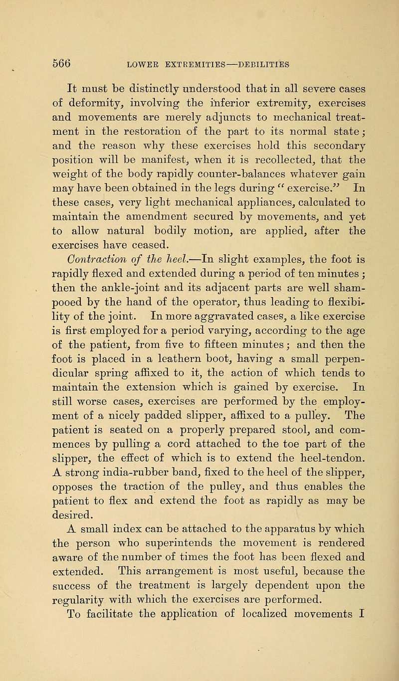 It must be distinctly understood that in all severe cases of deformity, involving the inferior extremity, exercises and movements are merely adjuncts to mechanical treat- ment in the restoration of the part to its normal state; and the reason why these exercises hold this secondary position will be manifest, when it is recollected, that the weight of the body rapidly counter-balances whatever gain may have been obtained in the legs during cc exercise.' In these cases, very light mechanical appliances, calculated to maintain the amendment secured by movements, and yet to allow natural bodily motion, are applied, after the exercises have ceased. Contraction of the heel.—In slight examples, the foot is rapidly flexed and extended during a period of ten minutes ; then the ankle-joint and its adjacent parts are well sham- pooed by the hand of the operator, thus leading to flexibi- lity of the joint. In more aggravated cases, a like exercise is first employed for a period varying, according to the age of the patient, from five to fifteen minutes; and then the foot is placed in a leathern boot, haviug a small perpen- dicular spring affixed to it, the action of which tends to maintain the extension which is gained by exercise. In still worse cases, exercises are performed by the employ- ment of a nicely padded slipper, affixed to a pulley. The patient is seated on a properly prepared stool, and com- mences by pulling a cord attached to the toe part of the slipper, the effect of which is to extend the heel-tendon. A strong india-rubber band, fixed to the heel of the slipper, opposes the traction of the pulley, and thus enables the patient to flex and extend the foot as rapidly as may be desired. A small index can be attached to the apparatus by which the person who superintends the movement is rendered aware of the number of times the foot has been flexed and extended. This arrangement is most useful, because the success of the treatment is largely dependent upon the regularity with which the exercises are performed. To facilitate the application of localized movements I