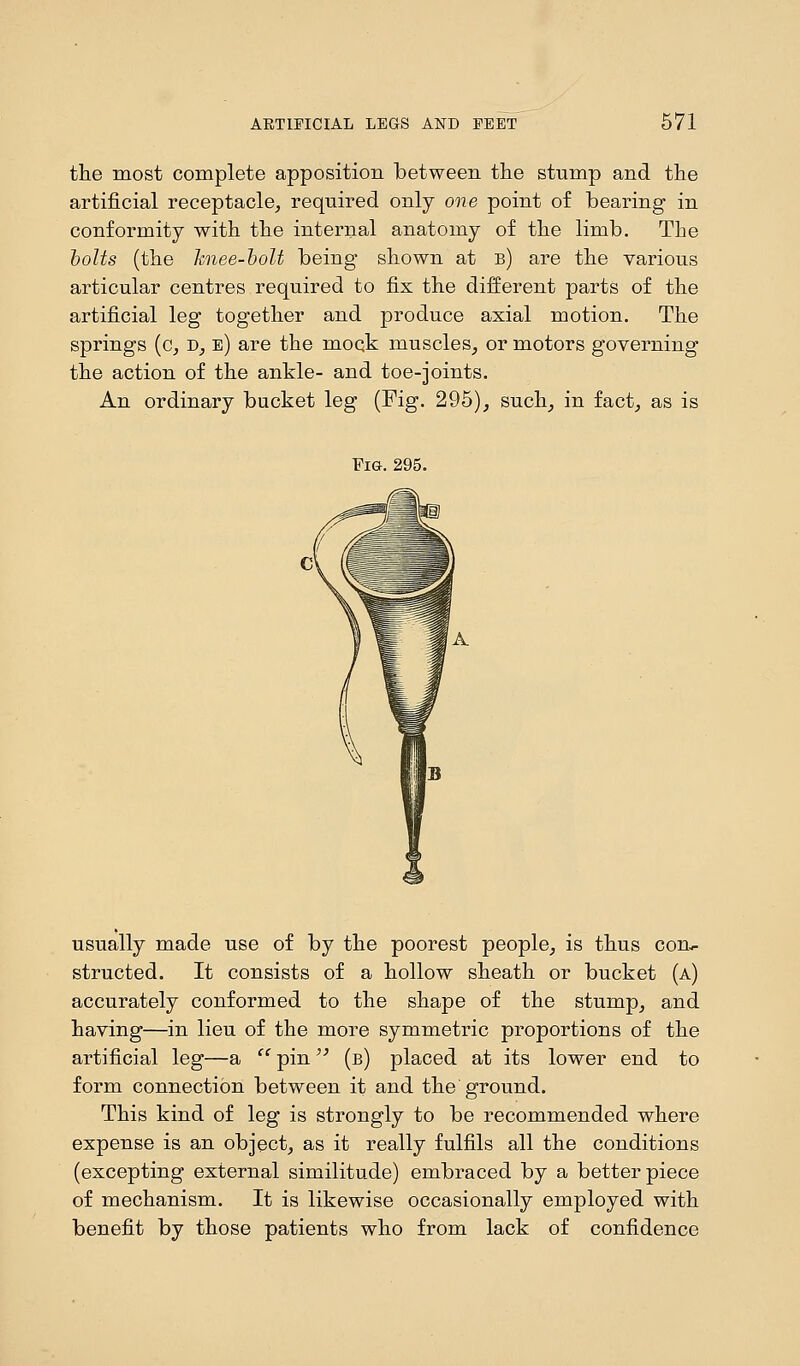 the most complete apposition between the stump and the artificial receptacle, required only one point of bearing in conformity with the internal anatomy of the limb. The bolts (the knee-bolt being shown at b) are the various articular centres required to fix the different parts of the artificial leg together and produce axial motion. The springs (c, d, e) are the moqk muscles, or motors governing the action of the ankle- and toe-joints. An ordinary bucket leg (Fig. 295), such, in fact, as is Fig. 295. usually made use of by the poorest people, is thus com. structed. It consists of a hollow sheath or bucket (a) accurately conformed to the shape of the stump, and having—in lieu of the more symmetric proportions of the artificial leg—a  pin (b) placed at its lower end to form connection between it and the ground. This kind of leg is strongly to be recommended where expense is an object, as it really fulfils all the conditions (excepting external similitude) embraced by a better piece of mechanism. It is likewise occasionally employed with benefit by those patients who from lack of confidence