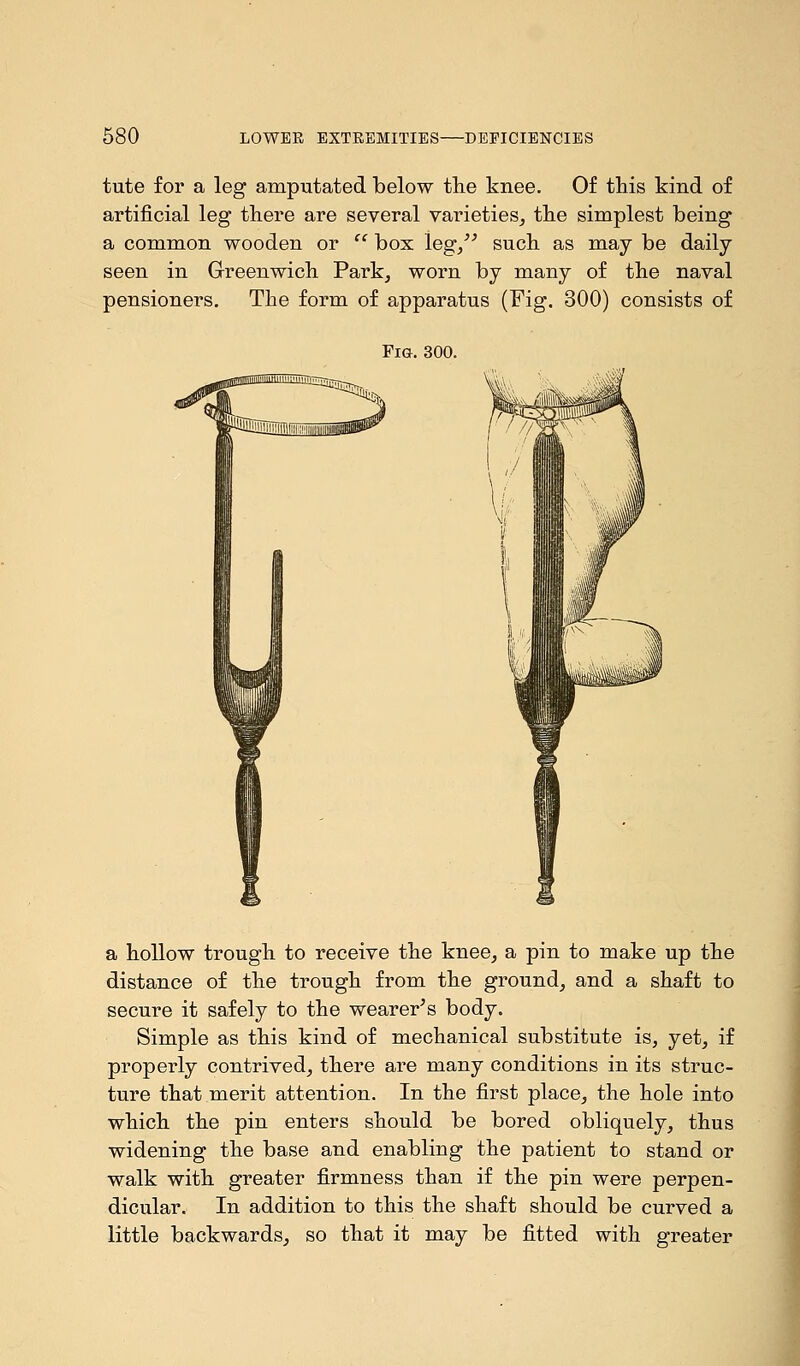 tute for a leg amputated below the knee. Of this kind of artificial leg there are several varieties, the simplest being a common wooden or  box leg/' such as may be daily seen in Greenwich Park, worn by many of the naval pensioners. The form of apparatus (Fig. 300) consists of Fig. 300. a hollow trough to receive the knee, a pin to make up the distance of the trough from the ground, and a shaft to secure it safely to the wearer's body. Simple as this kind of mechanical substitute is, yet, if properly contrived, there are many conditions in its struc- ture that merit attention. In the first place, the hole into which the pin enters should be bored obliquely, thus widening the base and enabling the patient to stand or walk with greater firmness than if the pin were perpen- dicular. In addition to this the shaft should be curved a little backwards, so that it may be fitted with greater