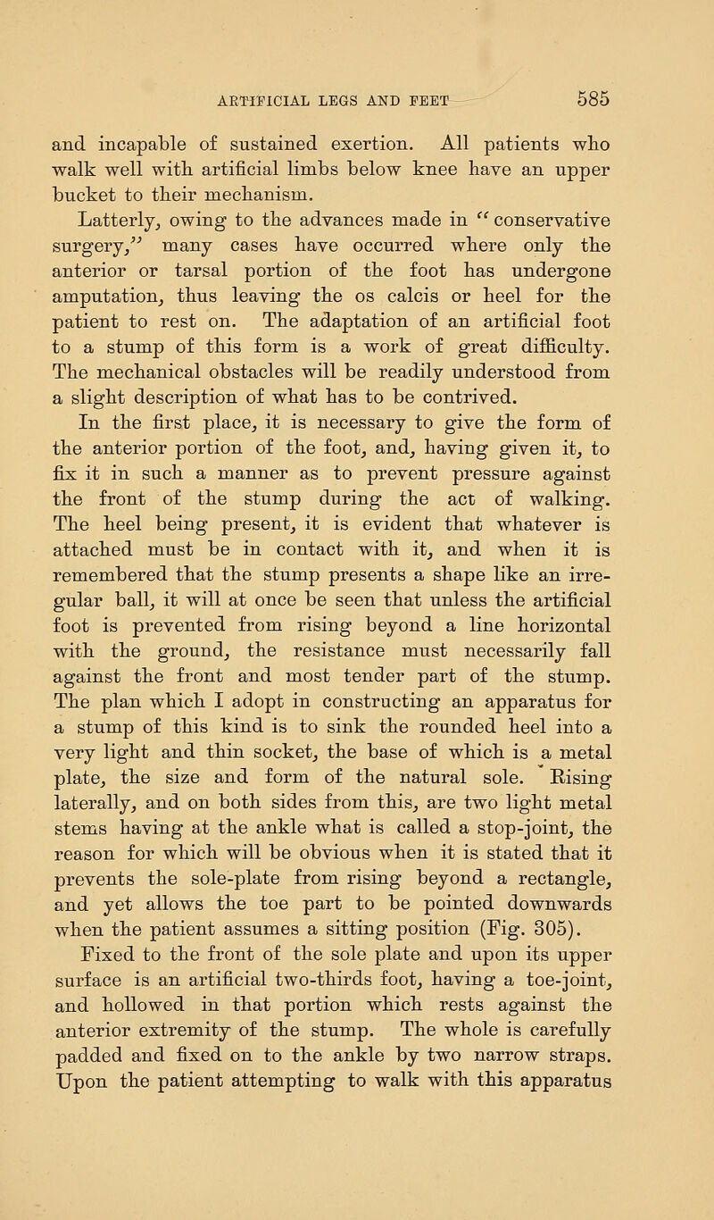 and incapable of sustained exertion. All patients who walk well with artificial limbs below knee have an upper bucket to their mechanism. Latterly, owing to the advances made in  conservative surgery, many cases have occurred where only the anterior or tarsal portion of the foot has undergone amputation, thus leaving the os calcis or heel for the patient to rest on. The adaptation of an artificial foot to a stump of this form is a work of great difficulty. The mechanical obstacles will be readily understood from a slight description of what has to be contrived. In the first place, it is necessary to give the form of the anterior portion of the foot, and, having given it, to fix it in such a manner as to prevent pressure against the front of the stump during the act of walking. The heel being present, it is evident that whatever is attached must be in contact with it, and when it is remembered that the stump presents a shape like an irre- gular ball, it will at once be seen that unless the artificial foot is prevented from rising beyond a line horizontal with the ground, the resistance must necessarily fall against the front and most tender part of the stump. The plan which I adopt in constructing an apparatus for a stump of this kind is to sink the rounded heel into a very light and thin socket, the base of which is a metal plate, the size and form of the natural sole. Rising laterally, and on both sides from this, are two light metal stems having at the ankle what is called a stop-joint, the reason for which will be obvious when it is stated that it prevents the sole-plate from rising beyond a rectangle, and yet allows the toe part to be pointed downwards when the patient assumes a sitting position (Fig. 305). Fixed to the front of the sole plate and upon its upper surface is an artificial two-thirds foot, having a toe-joint, and hollowed in that portion which rests against the anterior extremity of the stump. The whole is carefully padded and fixed on to the ankle by two narrow straps. Upon the patient attempting to walk with this apparatus