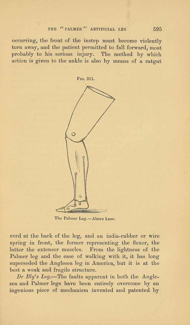 occurring, the front of the instep must become violently- torn away, and the patient permitted to fall forward, most probably to his serious injury. The method by which action is given to the ankle is also by means of a catgut Fig. ail. The Palmer Leg.—Above knee. cord at the back of the leg, and an india-rubber or wire spring in front, the former representing the flexor, the latter the extensor muscles. From the lightness of the Palmer leg and the ease of walking with it, it has long superseded the Anglesea leg in America, but it is at the best a weak and fragile structure. Dr Bly's Leg.—The faults apparent in both the Angle- sea and Palmer legs have been entirely overcome by an ingenious piece of mechanism invented and patented by