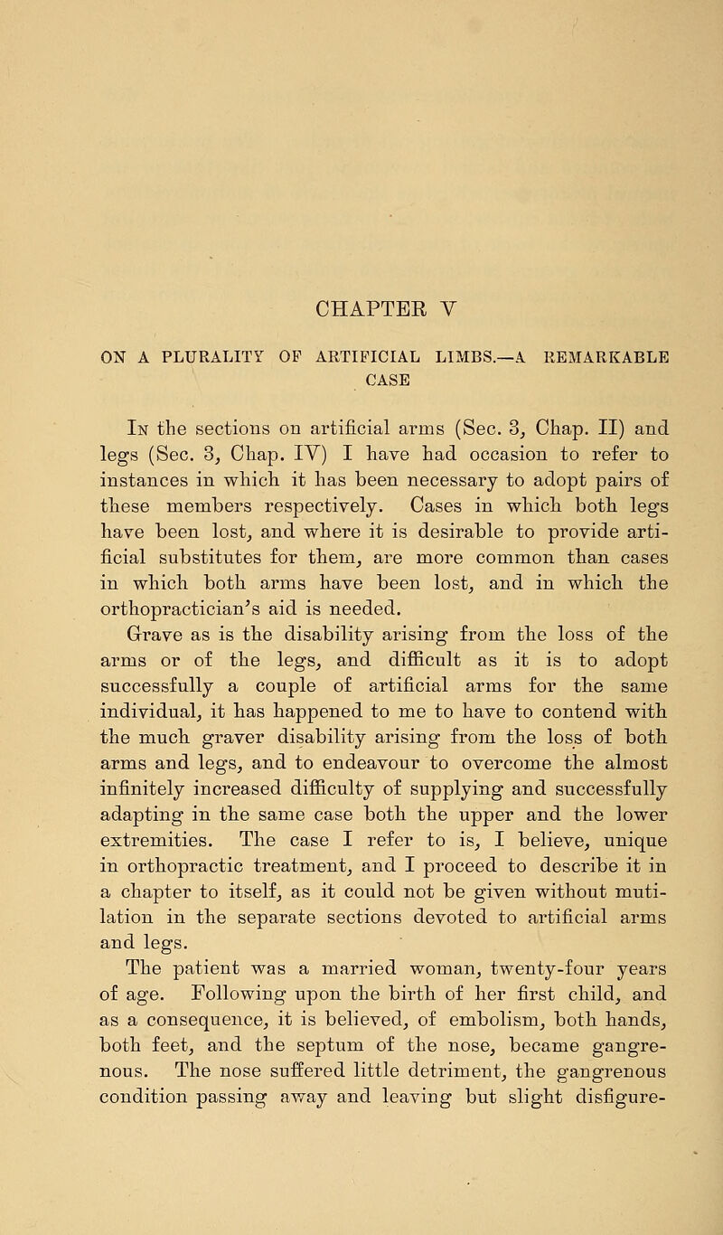 CHAPTEE V ON A PLURALITY OP ARTIFICIAL LIMBS.—A REMARKABLE CASE In the sections on artificial arms (Sec. 3, Chap. II) and legs (Sec. 3, Chap. IV) I have had occasion to refer to instances in which it has been necessary to adopt pairs of these members respectively. Cases in which both legs have been lost, and where it is desirable to provide arti- ficial substitutes for them, are more common than cases in which both arms have been lost, and in which the orthopractician's aid is needed. Grave as is the disability arising from the loss of the arms or of the legs, and difficult as it is to adopt successfully a couple of artificial arms for the same individual, it has happened to me to have to contend with the much graver disability arising from the loss of both arms and legs, and to endeavour to overcome the almost infinitely increased difficulty of supplying and successfully adapting in the same case both the upper and the lower extremities. The case I refer to is, I believe, unique in orthopractic treatment, and I proceed to describe it in a chapter to itself, as it could not be given without muti- lation in the separate sections devoted to artificial arms and legs. The patient was a married woman, twenty-four years of age. Following upon the birth of her first child, and as a consequence, it is believed, of embolism, both hands, both feet, and the septum of the nose, became gangre- nous. The nose suffered little detriment, the gangrenous condition passing away and leaving but slight disfigure-
