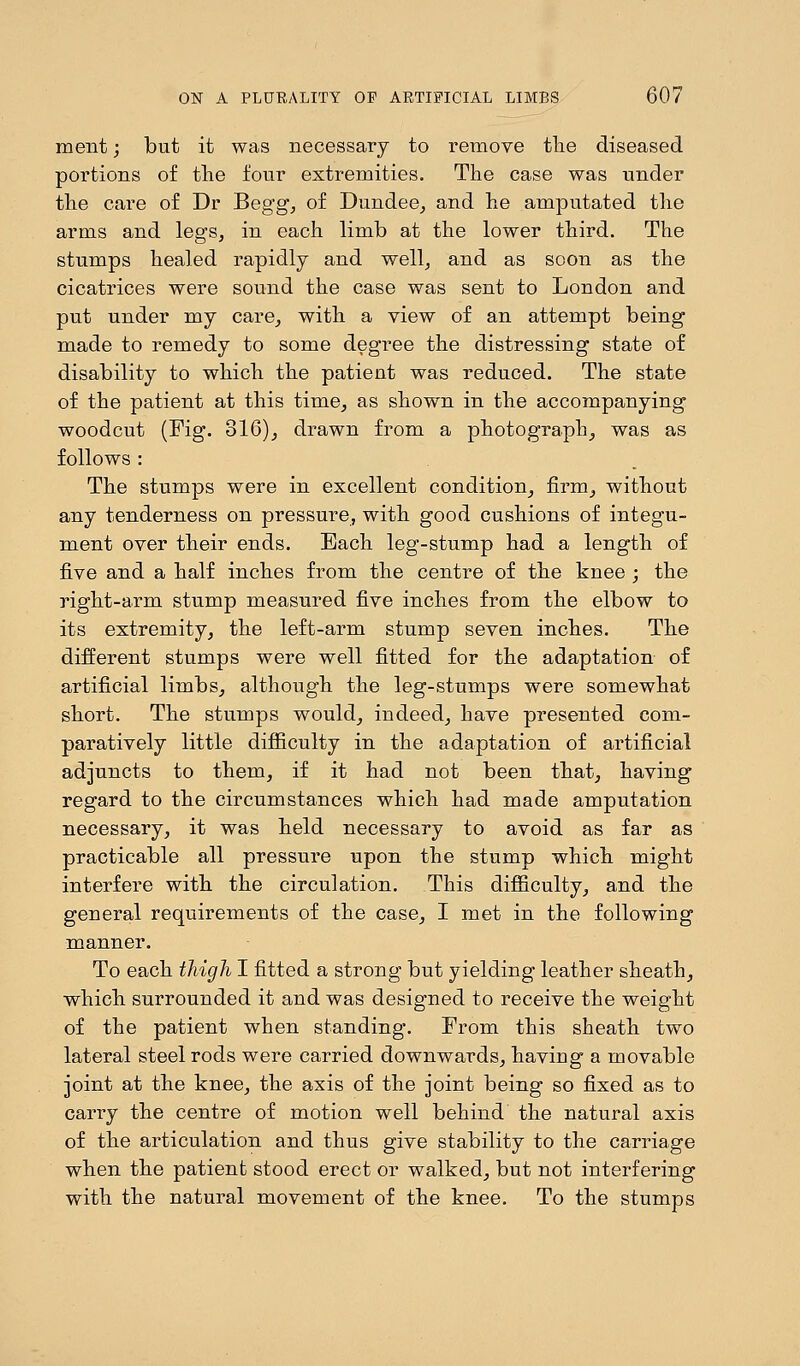 ment; but it was necessary to remove the diseased portions of the four extremities. The case was under the care of Dr Begg, of Dundee, and he amputated the arms and legs, in each limb at the lower third. The stumps healed rapidly and well, and as soon as the cicatrices were sound the case was sent to London and put under my care, with a view of an attempt being made to remedy to some degree the distressing state of disability to which the patient was reduced. The state of the patient at this time, as shown in the accompanying woodcut (Fig. 816), drawn from a photograph, was as follows : The stumps were in excellent condition, firm, without any tenderness on pressure, with good cushions of integu- ment over their ends. Each leg-stump had a length of five and a half inches from the centre of the knee ; the right-arm stump measured five inches from the elbow to its extremity, the left-arm stump seven inches. The different stumps were well fitted for the adaptation of artificial limbs, although the leg-stumps were somewhat short. The stumps would, indeed, have presented com- paratively little difficulty in the adaptation of artificial adjuncts to them, if it had not been that, having regard to the circumstances which had made amputation necessary, it was held necessary to avoid as far as practicable all pressure upon the stump which might interfere with the circulation. This difficulty, and the general requirements of the case, I met in the following manner. To each thigh I fitted a strong but yielding leather sheath, which surrounded it and was designed to receive the weight of the patient when standing. From this sheath two lateral steel rods were carried downwards, having a movable joint at the knee, the axis of the joint being so fixed as to carry the centre of motion well behind the natural axis of the articulation and thus give stability to the carriage when the patient stood erect or walked, but not interfering with the natural movement of the knee. To the stumps