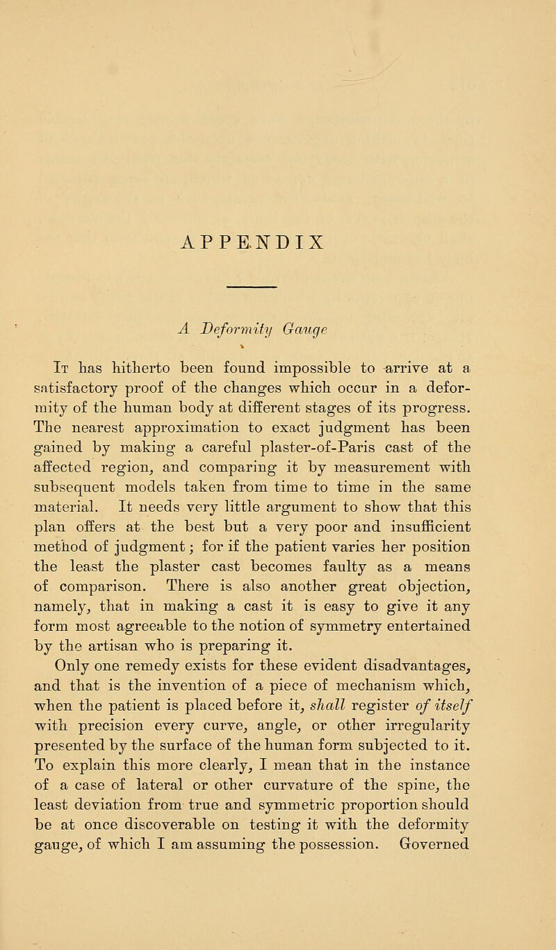 APPENDIX A Deformity Gauge It has hitherto been found impossible to arrive at a satisfactory proof of the changes which occur in a defor- mity of the human body at different stages of its progress. The nearest approximation to exact judgment has been gained by making a careful plaster-of-Paris cast of the affected region, and comparing it by measurement with subsequent models taken from time to time in the same material. It needs very little argument to show that this plan offers at the best but a very poor and insufficient method of judgment; for if the patient varies her position the least the plaster cast becomes faulty as a means of comparison. There is also another great objection, namely, that in making a cast it is easy to give it any form most agreeable to the notion of symmetry entertained by the artisan who is preparing it. Only one remedy exists for these evident disadvantages, and that is the invention of a piece of mechanism which, when the patient is placed before it, shall register of itself with precision every curve, angle, or other irregularity presented by the surface of the human form subjected to it. To explain this more clearly, I mean that in the instance of a case of lateral or other curvature of the spine, the least deviation from true and symmetric proportion should be at once discoverable on testing it with the deformity gauge, of which I am assuming the possession. Governed