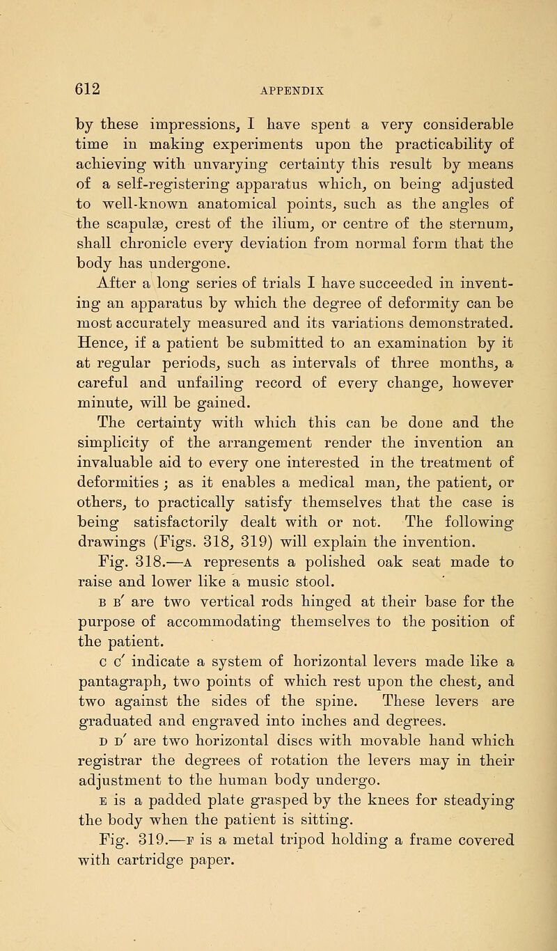 by these impressions, I have spent a very considerable time in making experiments upon the practicability of achieving with unvarying certainty this result by means of a self-registering apparatus which, on being adjusted to well-known anatomical points, such as the angles of the scapulae, crest of the ilium, or centre of the sternum, shall chronicle every deviation from normal form that the body has undergone. After a long series of trials I have succeeded in invent- ing an apparatus by which the degree of deformity can be most accurately measured and its variations demonstrated. Hence, if a patient be submitted to an examination by it at regular periods, such as intervals of three months, a careful and unfailing record of every change, however minute, will be gained. The certainty with which this can be done and the simplicity of the arrangement render the invention an invaluable aid to every one interested in the treatment of deformities ; as it enables a medical man, the patient, or others, to practically satisfy themselves that the case is being satisfactorily dealt with or not. The following drawings (Figs. 318, 319) will explain the invention. Fig. 318.—a represents a polished oak seat made to raise and lower like a music stool. b b' are two vertical rods hinged at their base for the purpose of accommodating themselves to the position of the patient. c c' indicate a system of horizontal levers made like a pantagraph, two points of which rest upon the chest, and two against the sides of the spine. These levers are graduated and engraved into inches and degrees. d d' are two horizontal discs with movable hand which registrar the degrees of rotation the levers may in their adjustment to the human body undergo. e is a padded plate grasped by the knees for steadying the body when the patient is sitting. Fig. 319.—e is a metal tripod holding a frame covered with cartridge paper.