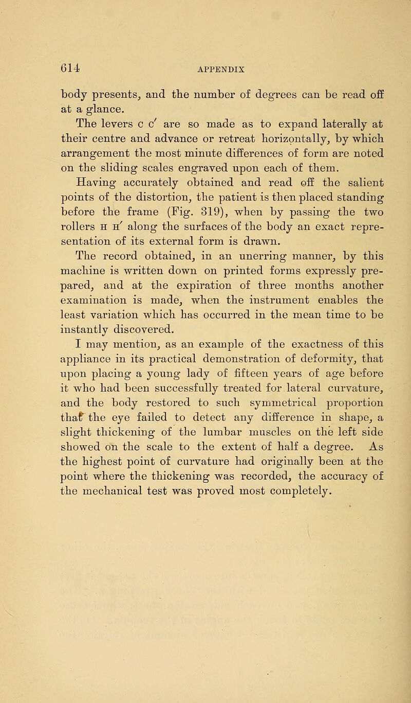 body presents, and the number of degrees can be read off at a glance. The levers c c' are so made as to expand laterally at their centre and advance or retreat horizontally, by which arrangement the most minute differences of form are noted on the sliding scales engraved upon each of them. Having accurately obtained and read off the salient points of the distortion, the patient is then placed standing before the frame (Fig. 319), when by passing the two rollers h h' along the surfaces of the body an exact repre- sentation of its external form is drawn. The record obtained, in an unerring manner, by this machine is written down on printed forms expressly pre- pared, and at the expiration of three months another examination is made, when the instrument enables the least variation which has occurred in the mean time to be instantly discovered. I may mention, as an example of the exactness of this appliance in its practical demonstration of deformity, that upon placing a young lady of fifteen years of age before it who had been successfully treated for lateral curvature, and the body restored to such symmetrical proportion thaf the eye failed to detect any difference in shape, a slight thickening of the lumbar muscles on the left side showed on the scale to the extent of half a degree. As the highest point of curvature had originally been at the point where the thickening was recorded, the accuracy of the mechanical test was proved most completely.