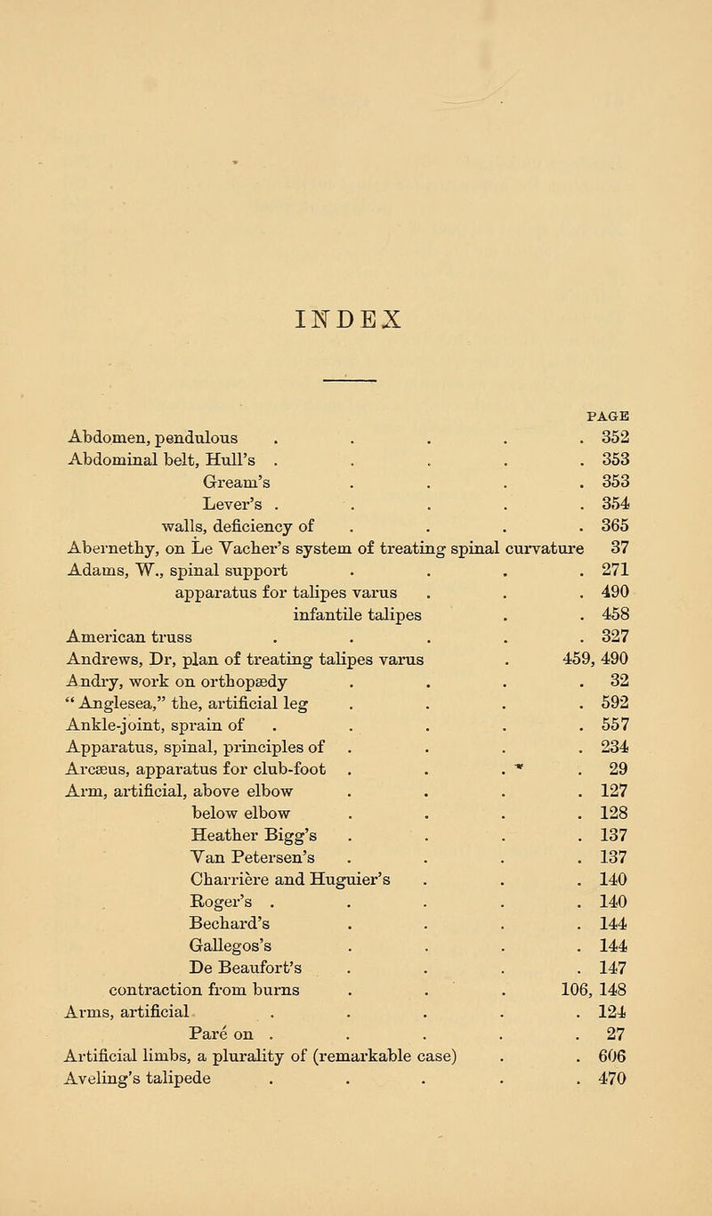 INDEX PAGE Abdomen, pendulous . 352 Abdominal belt, Hull's . . 353 Gream's . 353 Lever's . . 354 walls, deficiency of . 365 Abernetby, on Le Yacber's system of treating spinal curvature 37 Adams, W., spinal support . 271 apparatus for talipes varus . 490 infantile talipes . 458 American truss . 327 Andrews, Dr, plan of treating talipes varus 459, 490 Andry, work on ortbopssdy . 32  Anglesea, tbe, artificial leg . 592 Ankle-joint, sprain of . 557 Apparatus, spinal, principles of . 234 Arcasus, apparatus for club-foot . 29 Arm, artificial, above elbow . 127 below elbow . 128 Heatber Bigg's . 137 Yan Petersen's . 137 Cbarriere and Huguier's . 140 Roger's . . 140 Becbard's . 144 Gallegos's . 144 De Beaufort's . 147 contraction from burns 106, 148 Arms, artificial . 124 Pare on . . 27 Artificial limbs, a plurality of (remarkable case) . 606 Aveling's talipede . . 470