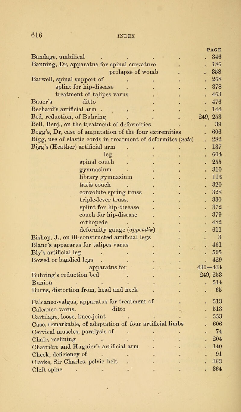 PAGE Bandage, umbilical ..... 346 Banning, Dr, apparatus for spinal curvature . . 186 prolapse of womb . . 358 Barwell, spinal support of ... . 268 splint for hip-disease .... 378 treatment of talipes varus . . . 463 Bauer's ditto . . . 476 Becbard's artificial arm ..... 144 Bed, reduction, of Bubring . . . 249, 253 Bell, Benj., on tbe treatment of deformities . . 39 Begg's, Dr, case of amputation of tbe four extremities . 606 Bigg, use of elastic cords in treatment of deformites (note) . 282 Bigg's (Heather) artificial arm .... 137 leg .... 604 spinal couch .... 255 gymnasium .... 310 library gymnasium . . .113 taxis couch .... 320 convolute spring truss . . . 328 triple-lever truss. . . . 330 splint for hip-disease . . . 372 couch for hip-disease . . . 379 orthopede .... 482 deformity gauge (appendix) . . 611 Bishop, J., on ill-constructed artificial legs . . 3 Blanc's appararus for talipes varus . . . 461 Bly's artificial leg . . . . . 595 Bowed or bandied legs ..... 429 apparatus for . . 430—434 Buhring's reduction bed . . . 249, 253 Bunion . . . . . 514 Burns, distortion from, head and neck . . .65 Calcaneo-valgus, apparatus for treatment of . . 513 Oalcaneo-varus, ditto . . 513 Cartilage, loose, knee-joint .... 553 Case, remarkable, of adaptation of four artificial limbs . 606 Cervical muscles, paralysis of . . .74 Chair, reclining ..... 204 Charriere and Huguier's artificial arm . . . 140 Cheek, deficiency of . . . .91 Clarke, Sir Charles, pelvic belt .... 363 Cleft spine . . . . . . 364