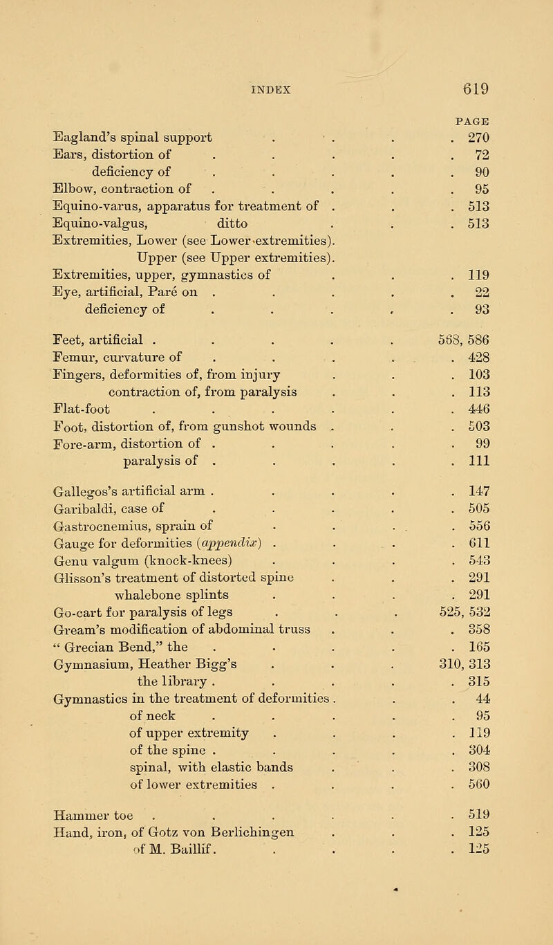 PAGE Eagland's spinal support . 270 Ears, distortion of . 72 deficiency of . 90 Elbow, contraction of . 95 Equino-varus, apparatus for treatment of . 513 Equino-valgus, ditto . 513 Extremities, Lower (see Lower-extremities) Upper (see Upper extremities) Extremities, upper, gymnastics of . 119 Eye, artificial, Pare on . . 22 deficiency of . 93 Feet, artificial . 568, 586 Femur, curvature of . . 428 Fingers, deformities of, from injury . 103 contraction of, from paralysis . 113 Flat-foot . ... . 446 Foot, distortion of, from gunshot wounds . . 503 Fore-arm, distortion of . . 99 paralysis of . . Ill Gallegos's artificial arm . . 147 Garibaldi, case of . 505 Gastrocnemius, sprain of .556 Gauge for deformities (appendix) . . 611 Genu valgum (knock-knees) . 543 Glisson's treatment of distorted spine . 291 wbalebone splints . 291 Go-cart for paralysis of legs 525, 532 Gream's modification of abdominal truss . 358  Grecian Bend, tbe . 165 Gymnasium, Heather Bigg's 310, 313 tbe library . . 315 Gymnastics in the treatment of deformities . 44 of neck . 95 of upper extremity . 119 of the spine . . 304 spinal, with elastic bands . 308 of lower extremities . . 560 Hammer toe . 519 Hand, iron, of Gotz von Berlichingen . 125 ofM. Baillif. . 125