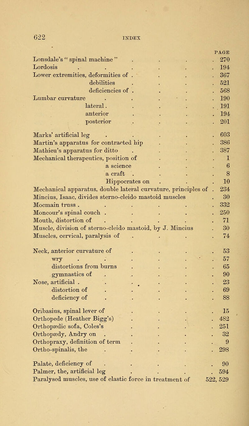 Lonsdale's  spinal machine  Lordosis Lower extremities, deformities of . ' debilities deficiencies of . Lumbar curvature lateral. anterior posterior Marks' artificial leg Martin's apparatus for contracted hip Mathieu's apparatus for ditto Mechanical therapeutics, position of a science a craft Hippocrates on Mechanical apparatus, double lateral curvature, principles of Mincius, Isaac, divides sterno-cleido mastoid muscles Mocmain truss . Moncour's spinal couch . Mouth, distortion of Muscle, division of sterno-cleido mastoid, by J. Mincius Muscles, cervical, paralysis of Neck, anterior curvature of wry distortions from burns gymnastics of Nose, artificial . . . distortion of deficiency of Oribasius, spinal lever of . . Orthopede (Heather Bigg's) Orthopaedic sofa, Coles's Orthopsedy, Andry on Orthopraxy, definition of term Ortho-spinalis, the Palate, deficiency of Palmer, the, artificial leg Paralysed muscles, use of elastic force in ti eatment of 90 594 522, 529
