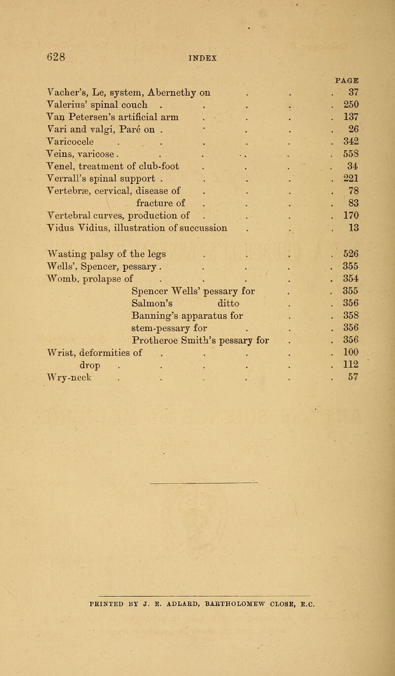 Vacher's, Le, system, Abernethy on Yalerius' spinal couch Van Petersen's artificial arm Vari and valgi, Pare on . Varicocele Veins, varicose. Venel, treatment of club-foot Verrall's spinal support . Vertebra?, cervical, disease of fracture of Vertebral curves, production of Vidus Vidius, illustration of succussion Wasting palsy of the legs Wells', Spencer, pessary. Womb, prolapse of Spencer Wells' pessary for Salmon's ditto Banning's apparatus for stem-pessary for Protberoe Smith's pessary for Wrist, deformities of drop .... Wry-neck .... PAGE 37 250 137 26 342 558 34 221 78 83 170 13 526 355 354 355 356 358 356 356 100 112 57 PRINTED BY J. E. ADLARD, BARTHOLOMEW CLOSB, E.C.