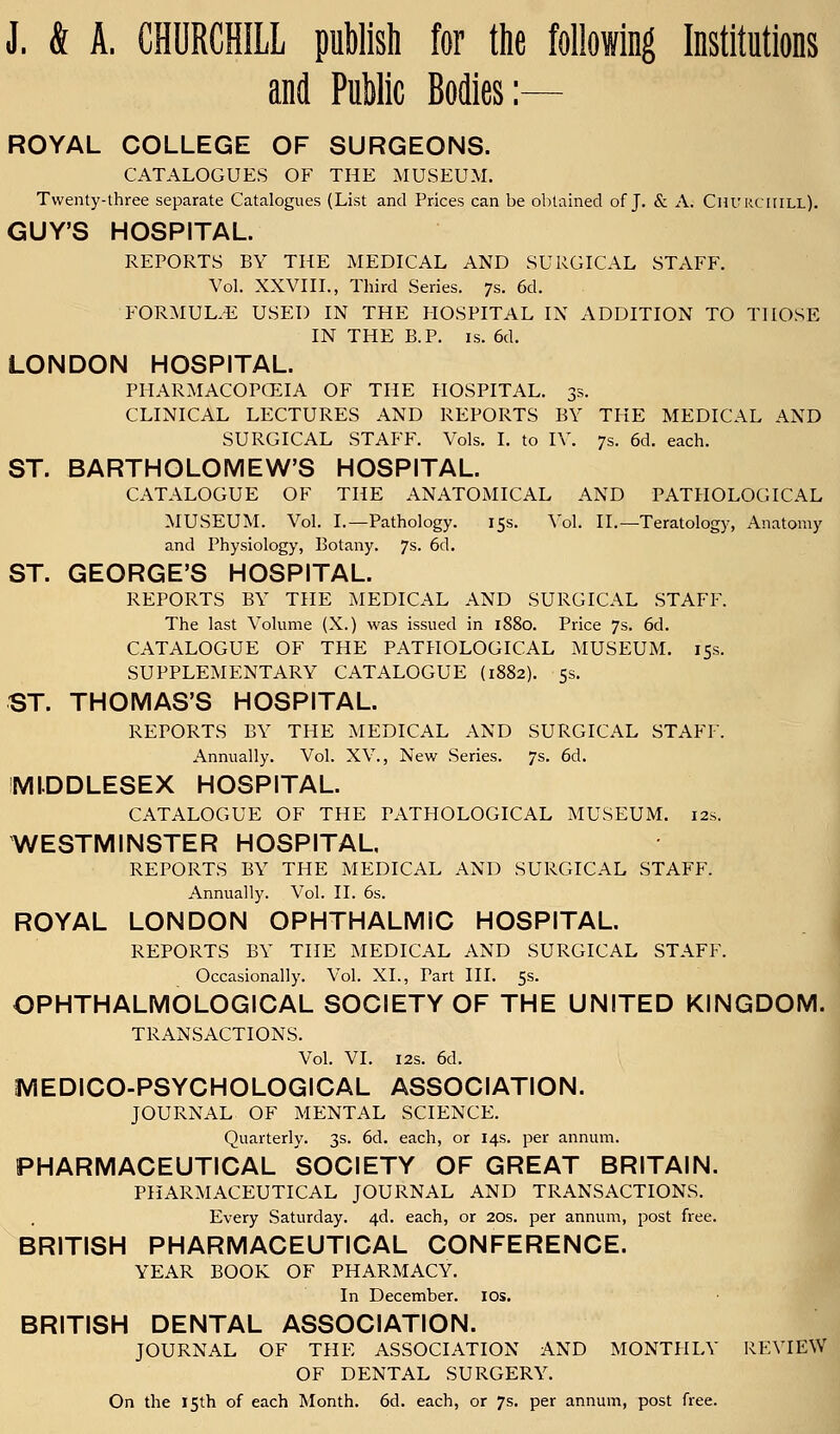 J. & A. CHURCHILL publish for the following Institutions and Public Bodies:— ROYAL COLLEGE OF SURGEONS. CATALOGUES OF THE MUSEUM. Twenty-three separate Catalogues (List and Prices can be obtained of J. & A. Churchill). GUY'S HOSPITAL. REPORTS BY THE MEDICAL AND SURGICAL STAFF. Vol. XXVIII., Third Series. 7s. 6d. FORMULAE USED IN THE HOSPITAL IN ADDITION TO THOSE IN THE B.P. is. 6d. LONDON HOSPITAL. PHARMACOPOEIA OF THE HOSPITAL. 3s. CLINICAL LECTURES AND REPORTS BY THE MEDICAL AND SURGICAL STAFF. Vols. I. to IV. 7s. 6d. each. ST. BARTHOLOMEW'S HOSPITAL. CATALOGUE OF THE ANATOMICAL AND PATHOLOGICAL MUSEUM. Vol. I.—Pathology. 15s. Vol. II.—Teratology, Anatomy and Physiology, Botany. 7s. 6d. ST. GEORGE'S HOSPITAL. REPORTS BY THE MEDICAL AND SURGICAL STAFF. The last Volume (X.) was issued in 1880. Price 7s. 6d. CATALOGUE OF THE PATHOLOGICAL MUSEUM. 15s. SUPPLEMENTARY CATALOGUE (1882). 5s. ST. THOMAS'S HOSPITAL. REPORTS BY THE MEDICAL AND SURGICAL STAFF. Annually. Vol. XV., New Series. 7s. 6d. MIDDLESEX HOSPITAL. CATALOGUE OF THE PATHOLOGICAL MUSEUM. 12s. WESTMINSTER HOSPITAL, REPORTS BY THE MEDICAL AND SURGICAL STAFF. Annually. Vol. II. 6s. ROYAL LONDON OPHTHALMIC HOSPITAL. REPORTS BY THE MEDICAL AND SURGICAL STAFF. Occasionally. Vol. XL, Tart III. 5s. OPHTHALMOLOGICAL SOCIETY OF THE UNITED KINGDOM. TRANSACTIONS. Vol. VI. 12s. 6d. MEDICO-PSYCHOLOGICAL ASSOCIATION. JOURNAL OF MENTAL SCIENCE. Quarterly. 3s. 6d. each, or 14s. per annum. PHARMACEUTICAL SOCIETY OF GREAT BRITAIN. PHARMACEUTICAL JOURNAL AND TRANSACTIONS. Every Saturday. 4d. each, or 20s. per annum, post free. BRITISH PHARMACEUTICAL CONFERENCE. YEAR BOOK OF PHARMACY. In December, ios. BRITISH DENTAL ASSOCIATION. JOURNAL OF THE ASSOCIATION AND MONTHLY REVIEW OF DENTAL SURGERY. On the 15th of each Month. 6d. each, or 7s. per annum, post free.
