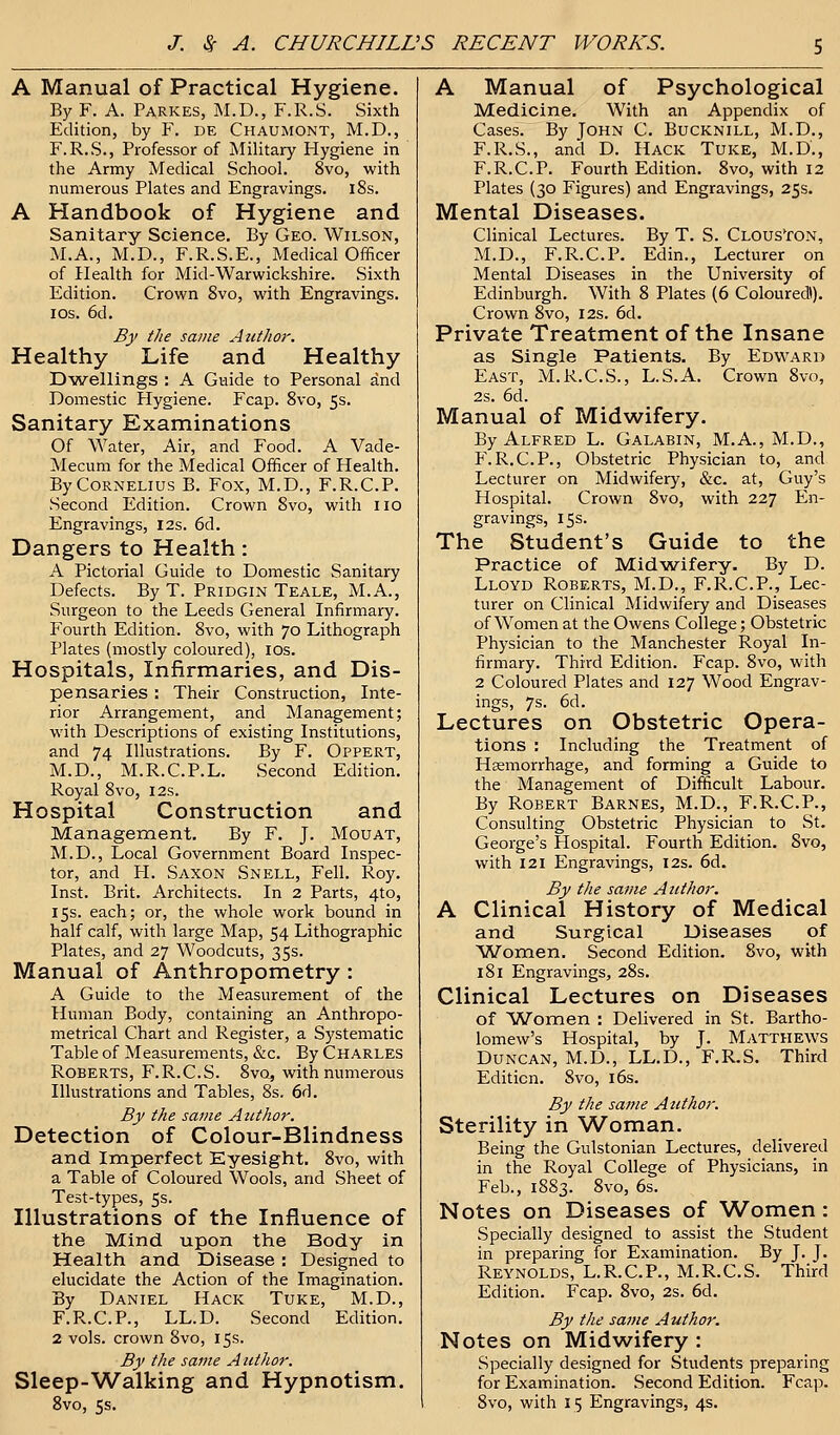 A Manual of Practical Hygiene. By F. A. Parkes, M.D., F.R.S. Sixth Edition, by F. DE Chaumont, M.D., F.R.S., Professor of Military Hygiene in the Army Medical School. 8vo, with numerous Plates and Engravings. 18s. A Handbook of Hygiene and Sanitary Science. By Geo. Wilson, M.A., M.D., F.R.S.E., Medical Officer of Health for Mid-Warwickshire. Sixth Edition. Crown 8vo, with Engravings, ios. 6d. By the same Author. Healthy Life and Healthy Dwellings : A Guide to Personal and Domestic Hygiene. Fcap. 8vo, 5s. Sanitary Examinations Of Water, Air, and Food. A Vade- Mecum for the Medical Officer of Health. By Cornelius B. Fox, M.D., F.R.C.P. Second Edition. Crown 8vo, with no Engravings, 12s. 6d. Dangers to Health: A Pictorial Guide to Domestic Sanitary Defects. By T. Pridgin Teale, M.A., Surgeon to the Leeds General Infirmary. Fourth Edition. 8vo, with 70 Lithograph Plates (mostly coloured), ios. Hospitals, Infirmaries, and Dis- pensaries : Their Construction, Inte- rior Arrangement, and Management; with Descriptions of existing Institutions, and 74 Illustrations. By F. Oppert, M.D., M.R.C.P.L. Second Edition. Royal 8vo, I2s. Hospital Construction and Management. By F. J. Mouat, M.D., Local Government Board Inspec- tor, and H. Saxon Snell, Fell. Roy. Inst. Brit. Architects. In 2 Parts, 4to, 15s. each; or, the whole work bound in half calf, with large Map, 54 Lithographic Plates, and 27 Woodcuts, 35s. Manual of Anthropometry: A Guide to the Measurement of the Human Body, containing an Anthropo- metrical Chart and Register, a Systematic Table of Measurements, &c. By Charles Roberts, F.R.C.S. 8vq, with numerous Illustrations and Tables, 8s. 6d. By the same Author. Detection of Colour-Blindness and Imperfect Eyesight. 8vo, with a Table of Coloured Wools, and Sheet of Test-types, 5s. Illustrations of the Influence of the Mind upon the Body in Health and Disease : Designed to elucidate the Action of the Imagination. By Daniel Hack Tuke, M.D., F.R.C.P., LL.D. Second Edition. 2 vols, crown 8vo, 15s. By the same Author. Sleep-Walking and Hypnotism. A Manual of Psychological Medicine. With an Appendix of Cases. By John C. Bucknill, M.D., F.R.S., and D. Hack Tuke, M.D., F.R.C.P. Fourth Edition. 8vo, with 12 Plates (30 Figures) and Engravings, 25s. Mental Diseases. Clinical Lectures. By T. S. Clouston, M.D., F.R.C.P. Edin., Lecturer on Mental Diseases in the University of Edinburgh. With 8 Plates (6 Coloured!). Crown 8vo, 12s. 6d. Private Treatment of the Insane as Single Patients. By Edward East, M.R.C.S., L.S.A. Crown 8vo, 2s. 6d. Manual of Midwifery. By Alfred L. Galabin, M.A., M.D., P\R.C.P., Obstetric Physician to, and Lecturer on Midwifery, &c. at, Guy's Hospital. Crown 8vo, with 227 En- gravings, 15s. The Student's Guide to the Practice of Midwifery. By D. Lloyd Roberts, M.D., F.R.C.P., Lec- turer on Clinical Midwifery and Diseases of Women at the Owens College; Obstetric Physician to the Manchester Royal In- firmary. Third Edition. Fcap. 8vo, with 2 Coloured Plates and 127 Wood Engrav- ings, 7s. 6d. Lectures on Obstetric Opera- tions : Including the Treatment of Haemorrhage, and forming a Guide to the Management of Difficult Labour. By Robert Barnes, M.D., F.R.C.P., Consulting Obstetric Physician to St. George's Hospital. Fourth Edition. 8vo, with 121 Engravings, 12s. 6d. By the same Author. A Clinical History of Medical and Surgical Diseases of Women. Second Edition. 8vo, with 181 Engravings, 28s. Clinical Lectures on Diseases of Women : Delivered in St. Bartho- lomew's Hospital, by J. Matthews Duncan, M.D., LL.D., F.R.S. Third Edition. 8vo, 16s. By the same Author. Sterility in Woman. Being the Gulstonian Lectures, delivered in the Royal College of Physicians, in Feb., 1883. 8vo, 6s. Notes on Diseases of Women: Specially designed to assist the Student in preparing for Examination. By J. J. Reynolds, L.R.C.P., M.R.C.S. Third Edition. Fcap. 8vo, 2s. 6d. By the same Author. Notes on Midwifery : Specially designed for Students preparing for Examination. Second Edition. Fcap.
