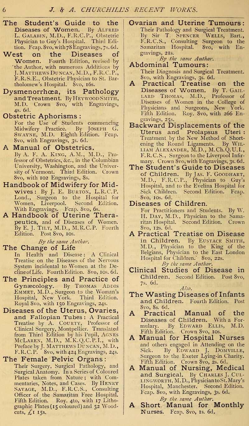 The Student's Guide to the Diseases of Women, By Alfred L. Galabin, M.D., F.R.C.P., Obstetric Physician to Guy's Hospital. Third Edi- tion. Fcap. 8vo, with 78 Engravings, 7s. 6d. West on the Diseases of Women. Fourth Edition, revised by the Author, with numerous Additions by J. Matthews Duncan, M.D., F.R.C.P., F.R.S.E., Obstetric Physician to St. Bar- tholomew's Hospital. Svo, 16s. Dysmenorrhcea, its Pathology and Treatment. ByHeywoodSmith, M.D. Crown 8vo, with Engravings, 4s. 6d. Obstetric Aphorisms : For the Use of Students commencing Midwifery Practice. By Joseph G. Swa'YNE, M.D. Eighth Edition. Fcap. 8vo, with Engravings, 3s. 6d. A Manual of Obstetrics. By A. F. A. King, A.M., M.D., Pro- fessor of Obstetrics, &c, in the Columbian University, Washington, and the Univer- sity of Vermont. Third Edition. Crown 8vo, with 102 Engravings, 8s. Handbook of Midwifery for Mid- wives : By J. E. Burton, L.R.C.P. Lond., .Surgeon to the Hospital for Women, Liverpool. Second Edition. With Engravings. Fcap. Svo, 6s. A Handbook of Uterine Thera- peutics, and of Diseases of Women. By E. J. Tilt, M.D., M.R.C.P. Fourth Edition. Post Svo, 10s. By the same Author. The Change of Life In Health and Disease: A Clinical Treatise on the Diseases of the Nervous System incidental to Women at the De- clineofLife. Fourth Edition. 8vo, 10s. 6d. The Principles and Practice of Gynaecology. By Thomas Addis Emmet, M.D., Surgeon to the Woman's Hospital, New York. Third Edition. Royal 8vo, with 150 Engravings, 24s. Diseases of the Uterus, Ovaries, and Fallopian Tubes : A Practical Treatise by A. Courty, Professor of Clinical Surgery, Montpellier. Translated from Third Edition by his Pupil, Agnes McLaren, M.D., M.K.Q.C.P.I., with Preface by J. Matthews Duncan, M. D., F. R. C. P. 8vo, with 424 Engravings, 24s. The Female Pelvic Organs: Their Surgery, Surgical Pathology, and Surgical Anatomy. In a Series of Coloured Plates taken from Nature; with Com- mentaries, Notes, and Cases. By Henry Savage, M.D., F.R.C.S., Consulting Officer of the Samaritan Free Hospital. Fifth Edition. Roy. 4to, with 17 Litho- graphic Plates (15 coloured) and 52 Wood- cuts, £1 15s. Ovarian and Uterine Tumours: Their Pathology and Surgical Treatment. By Sir T, Spencer Wells, Bart., F.R.C.S., Consulting Surgeon to the Samaritan Hospital. Svo, with En- gravings, 2 is. By the same Author. Abdominal Tumours: Their Diagnosis and Surgical Treatment. 8vo, with Engravings, 3s. 6d. A Practical Treatise on the Diseases of Women. By T. Gail- lard Thomas, M.D., Professor of Diseases of Women in the College of Physicians and Surgeons, New York. Fifth Edition. Roy. 8vo, with 266 En- gravings, 25s. Backward Displacements of the Uterus and Prolapsus Uteri : Treatment by the New Method of Short- ening the Round Ligaments. By Wil- liam Alexander, M.D., M.Ch.Q.U.L, F. R. C. S., Surgeon to the Liverpool Infir- mary. Crown Svo, with Engravings, 3s. 6d. The Student's Guide to Diseases of Children. ByjAS. F. Goodhart, M.D., F.R.C.P., Physician to Guy's Hospital, and to the Evelina Hospital for Sick Children. Second Edition. Fcap. Svo, 1 os. 6d. Diseases of Children. For Practitioners and Students. By W. II. Day, M.D., Physician to the Sama- ritan Hospital. Second Edition. Crown 8vo, 12s. 6d. A Practical Treatise on Disease in Children. By Eustace Smith, M.D., Physician to the King of the Belgians, Physician to the East London Hospital for Children.' Svo, 22s. By the same Author. Clinical Studies of Disease in Children. Second Edition. Post 8vo, 7s. 6d. Also. The Wasting Diseases of Infants and Children. Fourth Edition. Post Svo, 8s. 6d. A Practical Manual of the Diseases of Children. With a For- mulary. By Edward Ellis, M.D. Fifth Edition. Crown Svo, 10s. A Manual for Hospital Nurses and others engaged in Attending on the Sick. By Edward J. Domville, Surgeon to the Exeter Lying-in Charity. Fifth Edition. Crown 8vo, 2s. 6d. A Manual of Nursing, Medical and Surgical. By Charles J. Cul- lingworth, M.D., Physician to St. Mary's Hospital, Manchester. Second Edition. Fcap. 8vo, with Engravings, 3s. 6d. By the same Author. A Short. Manual for Monthly Nurses. Fcap. Svo, is. 6d.