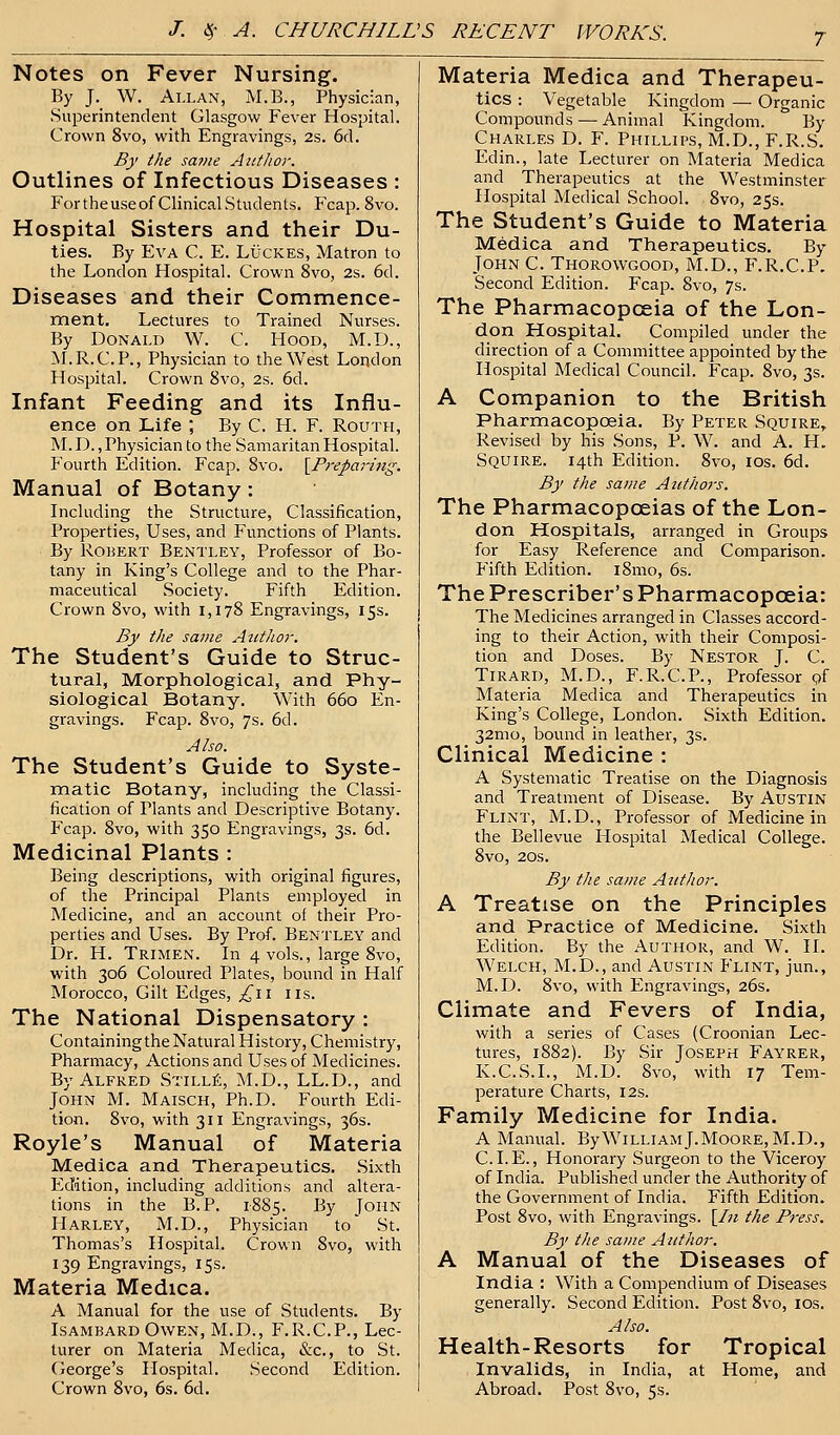 7 Notes on Fever Nursing. By J. W. Allan, M.B., Physician, Superintendent Glasgow Fever Hospital. Crown 8vo, with Engravings, 2s. 6d. By the same Author. Outlines of Infectious Diseases : Fortheuseof Clinical Students. Fcap. 8vo. Hospital Sisters and their Du- ties. By Eva C. E. Lucres, Matron to the London Hospital. Crown 8vo, 2s. 6d. Diseases and their Commence- ment. Lectures to Trained Nurses. By Donald W. C. Hood, M.D., M.R.C.P., Physician to the West London Hospital. Crown 8vo, 2s. 6d. Infant Feeding and its Influ- ence on Life ; By C. H. F. Routh, M. D., Physician to the Samaritan Hospital. Fourth Edition. Fcap. 8vo. {Preparing. Manual of Botany: Including the Structure, Classification, Properties, Uses, and Functions of Plants. By Robert Bentley, Professor of Bo- tany in King's College and to the Phar- maceutical Society. Fifth Edition. Crown 8vo, with 1,178 Engravings, 15s. By the same Author. The Student's Guide to Struc- tural, Morphological, and Phy- siological Botany. With 660 En- gravings. Fcap. 8vo, 7s. 6d. Also. The Student's Guide to Syste- matic Botany, including the Classi- fication of Plants and Descriptive Botany. Fcap. 8vo, with 350 Engravings, 3s. 6d. Medicinal Plants : Being descriptions, with original figures, of the Principal Plants employed in Medicine, and an account of their Pro- perties and Uses. By Prof. Bentley and Dr. H. Trimen. In 4 vols., large 8vo, with 306 Coloured Plates, bound in Half Morocco, Gilt Edges, £11 lis. The National Dispensatory : Containing the Natural History, Chemistry, Pharmacy, Actions and Uses of Medicines. By Alfred Stille, M.D., LL.D., and John M. Maisch, Ph.D. Fourth Edi- tion. 8vo, with 311 Engravings, 36s. Royle's Manual of Materia Medica and Therapeutics. Sixth Edition, including additions and altera- tions in the B.P. 1885. By John Harley, M.D., Physician to' St. Thomas's Hospital. Crown 8vo, with 139 Engravings, 15s. Materia Medica. A Manual for the use of Students. By Isambard Owen, M.D., F.R.C.P., Lec- turer on Materia Medica, &c, to St. George's Hospital. Second Edition. Crown 8vo, 6s. 6d. Materia Medica and Therapeu- tics : Vegetable Kingdom — Organic Compounds — Animal Kingdom. By Charles D. F. Phillips, M.D., F.R.S. Edin., late Lecturer on Materia Medica and Therapeutics at the Westminster Hospital Medical School. 8vo, 25s. The Student's Guide to Materia Medica and Therapeutics. By John C. Thorowgood, M.D., F.R.C.P. Second Edition. Fcap. 8vo, 7s. The Pharmacopoeia of the Lon- don Hospital. Compiled under the direction of a Committee appointed by the Hospital Medical Council. Fcap. 8vo, 3s. A Companion to the British Pharmacopoeia. By Peter Squire, Revised by his Sons, P. W. and A. H. Squire. 14th Edition. 8vo, 10s. 6d. By the same Authors. The Pharmacopoeias of the Lon- don Hospitals, arranged in Groups for Easy Reference and Comparison. Fifth Edition. 181110, 6s. The Prescriber's Pharmacopoeia: The Medicines arranged in Classes accord- ing to their Action, with their Composi- tion and Doses. By Nestor J. C. Tirard, M.D., F.R.C.P., Professor pf Materia Medica and Therapeutics in King's College, London. Sixth Edition. 32mo, bound in leather, 3s. Clinical Medicine : A Systematic Treatise on the Diagnosis and Treatment of Disease. By Austin Flint, M.D., Professor of Medicine in the Bellevue Hospital Medical College. 8vo, 20s. By the same Author. A Treatise on the Principles and Practice of Medicine. Sixth Edition. By the Author, and W. II. Welch, M.D., and Austin Flint, jun., M.D. 8vo, with Engravings, 26s. Climate and Fevers of India, with a series of Cases (Croonian Lec- tures, 1882). By Sir Joseph Fayrer, K.C.S.I., M.D. 8vo, with 17 Tem- perature Charts, 12s. Family Medicine for India. A Manual. By William J.Moore, M.D., CLE., Honorary Surgeon to the Viceroy of India. Published under the Authority of the Government of India. Fifth Edition. Post 8vo, with Engravings. [In the Press. By the same Author. A Manual of the Diseases of India : With a Compendium of Diseases generally. Second Edition. Post 8vo, 10s. Also. Health-Resorts for Tropical Invalids, in India, at Home, and Abroad. Post 8vo, 5s.