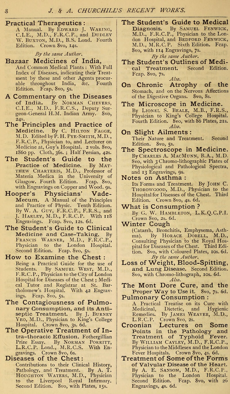 Practical Therapeutics : A Manual. By Edward J. Waring, CLE., M.D., F.R.C.P., and Dudley W. Buxton, M.D., B.S. Lond. Fourth Edition. Crown 8vo, 14s. By the same Author. Bazaar Medicines of India, And Common Medical Plants : With Full Index of Diseases, indicating their Treat- ment by these and other Agents procur- able throughout India, &c. Fourth Edition. Fcap. 8vo, 5s. A Commentary on the Diseases of India. By Norman Chevers, CLE., M.D., F.R.C.S., Deputy Sur- geon-General H.M. Indian Army. 8vo, 24s. The Principles and Practice of Medicine. By C. Hilton Fagge, M. D. Edited by P. H. Pye-Smith, M. D., F. R.C.P., Physician to, and Lecturer on Medicine at, Guy's Hospital. 2 vols. 8vo, i860 pp. Cloth, 36s. ; Half Persian, 42s. The Student's Guide to the Practice of Medicine. By Mat- thew Charteris, M.D., Professor of Materia Medica in the University of Glasgow. Fourth Edition. Fcap. 8vo, with Engravings on Copper and Wood. 9s. Hooper's Physicians' Vade- Mecum. A Manual of the Principles and Practice of Physic. Tenth Edition. By W. A. Guy, F.R.C.P., F.R.S., and J. Harley, M.D., F.R.C.P. With 118 Engravings. Fcap. 8vo, 12s. 6d. The Student's Guide to Clinical Medicine and Case-Taking. By Francis Warner, M.D., F.R.C.P., Physician to the London Hospital. Second Edition. Fcap. 8vo, 5s. How to Examine the Chest : Being a Practical Guide for the use of Students. By Samuel West, M.D., F.R.C.P., Physician to the City of London Hospital for Diseases of the Chest; Medi- cal Tutor and Registrar at St. Bar- tholomew's Hospital. With 42 Engrav- ings. Fcap. 8vo, 5s. The Contagiousness of Pulmo- nary Consumption, and its Anti- septic Treatment. By J. Burney Yeo, M.D., Physician to King's College Hospital. Crown 8vo, 3s. 6d. The Operative Treatment of In- tra-thoracic Effusion. Fothergillian Prize Essay. By Norman Porritt, L.R.C.P. Lond., M.R.C.S. With En- gravings. Crown 8vo, 6s. Diseases of the Chest: Contributions to their Clinical History, Pathology, and Treatment. By A. T. Houghton Waters, M.D., Physician to the Liverpool Royal Infirmary. Second Edition. 8vo, with Plates, 15s. The Student's Guide to Medical Diagnosis. By Samuel Fenwick, M.D., F.R.C.P., Physician to the Lon- don Hospital, and Bedford Fenwick, M.D., M.R.C.P. Sixth Edition. Fcap. 8vo, with 114 Engravings, 7s. By the same Author. The Student's Outlines of Medi- cal Treatment. Second Edition. Fcap. 8vo, 7s. Also. On Chronic Atrophy of the Stomach, and on the Nervous Affections of the Digestive Organs. 8vo, 8s. The Microscope in Medicine. By Lionel S. Beale, M.B., F.R.S., Physician to King's College Hospital. Fourth Edition. 8vo, with 86 Plates, 21s. Also. On Slight Ailments : Their Nature and Treatment. Second Edition. 8vo, 5s. The Spectroscope in Medicine. By Charles A. MacMunn, B.A., M.D. 8vo, with 3 Chromo-lithographic Plates of Physiological and Pathological Spectra, and 13 Engravings, 9s. Notes on Asthma : Its Forms and Treatment. By John C. Thorowgood, M.D., Physician to the Hospital for Diseases of the Chest. Third Edition. Crown 8vo, 4s. 6d. What is Consumption ? By G. W. Hambleton, L.K.Q.CP.I. Crown 8vo, 2s. 6d. Winter Cough (Catarrh, Bronchitis, Emphysema, Asth- ma). By Horace Dobell, M.D., Consulting Physician to the Royal Hos- pital for Diseases of the Chest. Third Edi- tion. 8vo, with Coloured Plates, 10s. 6d. By the same Author. Loss of Weight, Blood-Spitting, and Lung Disease. Second Edition. 8vo, with Chromo-lithograph, 10s. 6d. Also. The Mont Dore Cure, and the Proper Way to Use it. 8vo, 7s. 6d. Pulmonary Consumption : A Practical Treatise on its Cure with Medicinal, Dietetic, and Hygienic Remedies. By James Weaver, M.D., L.R.C.P. Crown 8vo, 2s. Croonian Lectures on Some Points in the Pathology and Treatment of Typhoid Fever. By William Cayley, M.D., F.R.C.P., Physician to the Middlesex and the London Fever Hospitals. Crown 8vo, 4s. 6d. Treatment of Some of the Forms of Valvular Disease of the Heart. By A. E. Sansom, M.D., F.R.C.P., Physician to the London Hospital. Second Edition. Fcap. 8vo, with 26 Engravings, 4s. 6d.