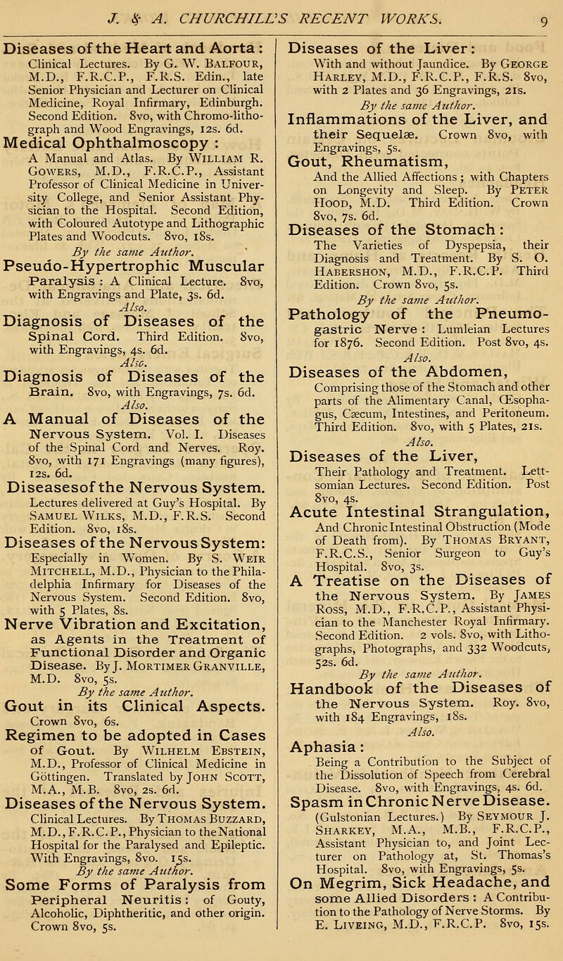 Diseases of the Heart and Aorta : Clinical Lectures. By G. W. Balfour, M.D., F.R.C.P., F.R.S. Edin., late Senior Physician and Lecturer on Clinical Medicine, Royal Infirmary, Edinburgh. Second Edition. 8vo, with Chromo-litho- graph and Wood Engravings, 12s. 6d. Medical Ophthalmoscopy : A Manual and Atlas. By William R. Gowers, M.D., F.R.C.P., Assistant Professor of Clinical Medicine in Univer- sity College, and Senior Assistant Phy- sician to the Hospital. Second Edition, with Coloured Autotype and Lithographic Plates and Woodcuts. 8vo, 18s. By the same Author. Pseudo-Hypertrophic Muscular Paralysis : A Clinical Lecture. 8vo, with Engravings and Plate, 3s. 6d. Also. Diagnosis of Diseases of the Spinal Cord. Third Edition. 8vo, with Engravings, 4s. 6d. Also. Diagnosis of Diseases of the Brain. 8vo, with Engravings, 7s. 6d. Also. A Manual of Diseases of the Nervous System. Vol. I. Diseases of the Spinal Cord and Nerves. Roy. 8vo, with 171 Engravings (many figures), 12s. 6d. Diseasesof the Nervous System. Lectures delivered at Guy's Hospital. By Samuel Wilks, M.D., F.R.S. Second Edition. 8vo, 18s. Diseases of the Nervous System: Especially in Women. By S. Weir Mitchell, M.D., Physician to the Phila- delphia Infirmary for Diseases of the Nervous System. Second Edition. 8vo, with 5 Plates, 8s. Nerve Vibration and Excitation, as Agents in the Treatment of Functional Disorder and Organic Disease. By J. Mortimer Granville, M.D. 8vo, 5s. By the same Author. Gout in its Clinical Aspects. Crown 8vo, 6s. Regimen to be adopted in Cases of Gout. By Wilhelm Ebstein, M.D., Professor of Clinical Medicine in Gottingen. Translated by John Scott, M.A., M.B. 8vo, 2s. 6d. Diseasesof the Nervous System. Clinical Lectures. By Thomas Buzzard, M.D., F.R.C. P., Physician to the National Hospital for the Paralysed and Epileptic. With Engravings, 8vo. i^s. By the same Atithor. Some Forms of Paralysis from Peripheral Neuritis: of Gouty, Alcoholic, Diphtheritic, and other origin. Crown 8vo, 5s. Diseases of the Liver: With and without Jaundice. By George Harley, M.D., F.R.C.P., F.R.S. 8vo, with 2 Plates and 36 Engravings, 21s. By the same Author. Inflammations of the Liver, and their Sequelae. Crown 8vo, with Engravings, 5s. Gout, Rheumatism, And the Allied Affections ; with Chapters on Longevity and Sleep. By Peter Hood, M.D. Third Edition. Crown 8vo, 7s. 6d. Diseases of the Stomach: The Varieties of Dyspepsia, their Diagnosis and Treatment. By S. O. Habershon, M.D., F.R.C.P. Third Edition. Crown 8vo, 5s. By the same Atithor. Pathology of the Pneumo- gastric Nerve : Lumleian Lectures for 1876. Second Edition. Post 8vo, 4s. Also. Diseases of the Abdomen, Comprising those of the Stomach and other parts of the Alimentary Canal, CEsopha- gus, Csecum, Intestines, and Peritoneum. Third Edition. 8vo, with 5 Plates, 2is. Also. Diseases of the Liver, Their Pathology and Treatment. Lett- somian Lectures. Second Edition. Post 8vo, 4s. Acute Intestinal Strangulation, And Chronic Intestinal Obstruction (Mode of Death from). By Thomas Bryant, F.R.C.S., Senior Surgeon to Guy's Hospital. 8vo, 3s. A Treatise on the Diseases of the Nervous System. By James Ross, M.D., F.R.C.P., Assistant Physi- cian to the Manchester Royal Infirmary. Second Edition. 2 vols. 8vo, with Litho- graphs, Photographs, and 332 Woodcuts, 52s. 6d. By the same Author. Handbook of the Diseases of the Nervous System. Roy. 8vo, with 184 Engravings, 18s. Also. Aphasia: Being a Contribution to the Subject of the Dissolution of Speech from Cerebral Disease. 8vo, with Engravings, 4s. 6d. Spasm in Chronic Nerve Disease. (Gulstonian Lectures.) By Seymour J. Sharkey, M.A., M.B., F.R.C.P., Assistant Physician to, and Joint Lec- turer on Pathology at, St. Thomas's Hospital. 8vo, with Engravings, 5s. On Megrim, Sick Headache, and some Allied Disorders : A Contribu- tion to the Pathology of Nerve Storms. By E. Liveing, M.D., F.R.C.P. 8vo, 15s.