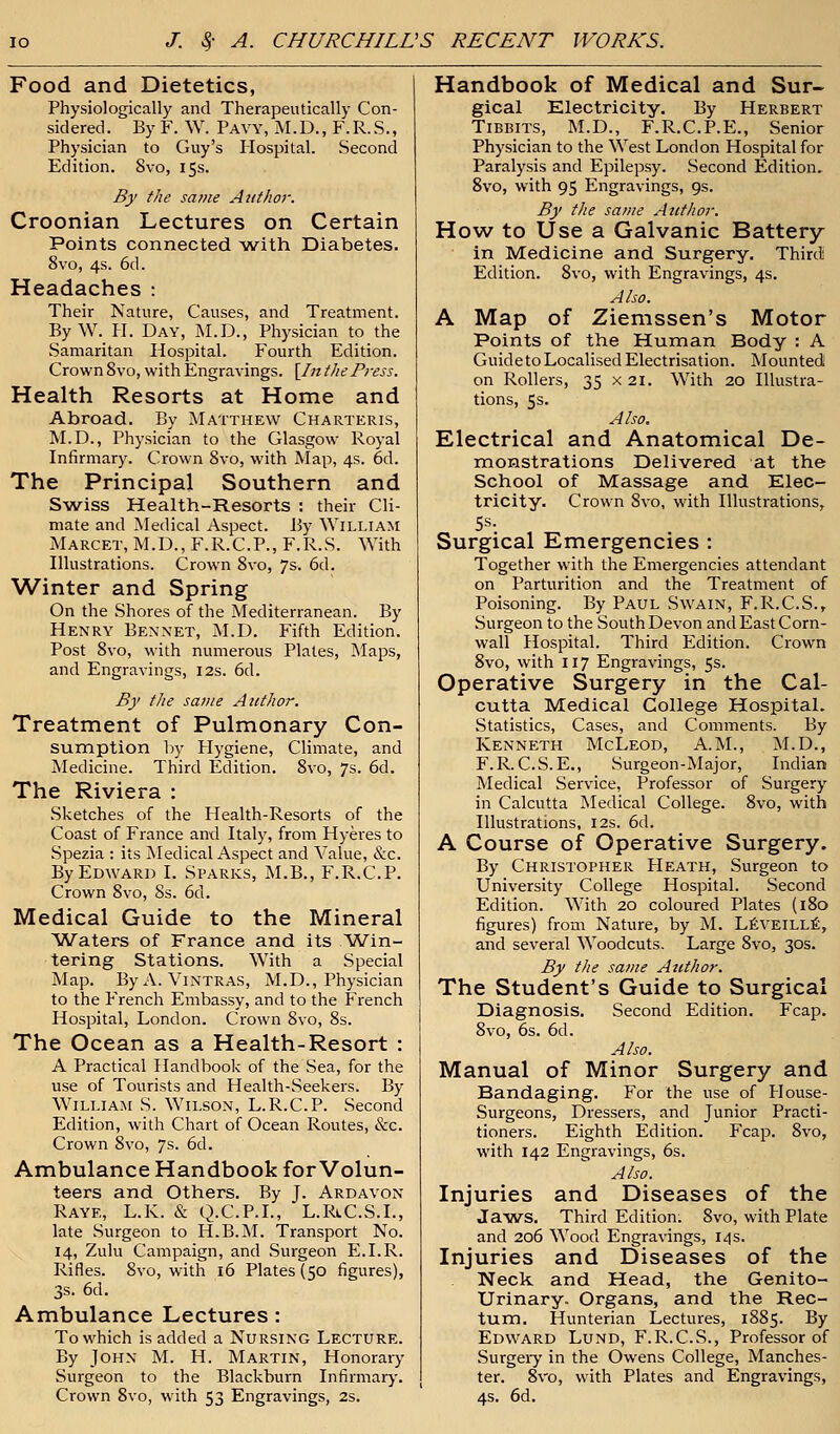 Food and Dietetics, Physiologically and Therapeutically Con- sidered. By F. W. Pavy, M.D., F.R.S., Physician to Guy's Hospital. Second Edition. 8vo, 15s. By the same Author. Croonian Lectures on Certain Points connected with Diabetes. 8vo, 4s. 6d. Headaches : Their Nature, Causes, and Treatment. ByW. H. Day, M.D., Physician to the Samaritan Hospital. Fourth Edition. Crown 8 vo, with Engravings. \In the Press. Health Resorts at Home and Abroad. By Matthew Charteris, M.D., Physician to the Glasgow Royal Infirmary. Crown 8vo, with Map, 4s. 6d. The Principal Southern and Swiss Health-Resorts : their Cli- mate and Medical Aspect. By William Marcet, M.D., F.R.C.P., F.R.S. With Illustrations. Crown 8vo, 7s. 6d. Winter and Spring On the Shores of the Mediterranean. By Henry Bennet, M.D. Fifth Edition. Post 8vo, with numerous Plates, Maps, and Engravings, 12s. 6d. By the same Author. Treatment of Pulmonary Con- sumption by Hygiene, Climate, and Medicine. Third Edition. 8vo, 7s. 6d. The Riviera : Sketches of the Health-Resorts of the Coast of France and Italy, from Hyeres to Spezia : its Medical Aspect and Value, &c. By Edward I. Sparks, M.B., F.R.C.P. Crown 8vo, 8s. 6d. Medical Guide to the Mineral Waters of France and its Win- tering Stations. With a Special Map. ByA.ViNTRAS, M.D., Physician to the French Embassy, and to the French Hospital, London. Crown 8vo, 8s. The Ocean as a Health-Resort : A Practical Handbook of the Sea, for the use of Tourists and Health-Seekers. By William S. Wilson, L.R.C.P. Second Edition, with Chart of Ocean Routes, &c. Crown 8vo, 7s. 6d. Ambulance Handbook for Volun- teers and Others. By J. Ardayon Raye, L.K. & Q.C.P.I., L.RiC.S.L, late Surgeon to H.B.M. Transport No. 14, Zulu Campaign, and Surgeon E.I.R. Rifles. 8vo, with 16 Plates (50 figures), 3s. 6d. Ambulance Lectures: To which is added a Nursing Lecture. By John M. H. Martin, Honorary Surgeon to the Blackburn Infirmary. Crown 8vo, with 53 Engravings, 2s. Handbook of Medical and Sur- gical Electricity. By Herbert Tibbits, M.D., F.R.C.P.E., Senior Physician to the West London Hospital for Paralysis and Epilepsy. Second Edition. 8vo, with 95 Engravings, 9s. By the same Author. How to Use a Galvanic Battery in Medicine and Surgery. Third Edition. 8vo, with Engravings, 4s. Also. A Map of Ziemssen's Motor Points of the Human Body : A Guide to Localised Electrisation. Mounted on Rollers, 35 x 21. With 20 Illustra- tions, 5s. Also. Electrical and Anatomical De- monstrations Delivered at the School of Massage and Elec- tricity. Crown 8vo, with Illustrations, 5s. Surgical Emergencies : Together with the Emergencies attendant on Parturition and the Treatment of Poisoning. By Paul Swain, F.R.C.S., Surgeon to the South Devon and East Corn- wall Hospital. Third Edition. Crown 8vo, with 117 Engravings, 5s. Operative Surgery in the Cal- cutta Medical College Hospital. Statistics, Cases, and Comments. By Kenneth McLeod, A.M., M.D., F.R. C.S. E., Surgeon-Major, Indian Medical Service, Professor of Surgery in Calcutta Medical College. 8vo, with Illustrations, 12s. 6d. A Course of Operative Surgery. By Christopher Heath, Surgeon to University College Hospital. Second Edition. With 20 coloured Plates (180 figures) from Nature, by M. Leveille, and several Woodcuts. Large 8vo, 30s. By the same Author. The Student's Guide to Surgical Diagnosis. Second Edition. Fcap. 8vo, 6s. 6d. Also. Manual of Minor Surgery and Bandaging. For the use of House- Surgeons, Dressers, and Junior Practi- tioners. Eighth Edition. Fcap. 8vo, with 142 Engravings, 6s. Also. Injuries and Diseases of the Jaws. Third Edition: 8vo, with Plate and 206 Wood Engravings, 14s. Injuries and Diseases of the Neck and Head, the Genito- urinary. Organs, and the Rec- tum. Hunterian Lectures, 1885. By Edward Lund, F.R.C.S., Professor of Surgery in the Owens College, Manches- ter. 8vo, with Plates and Engravings, 4s. 6d.