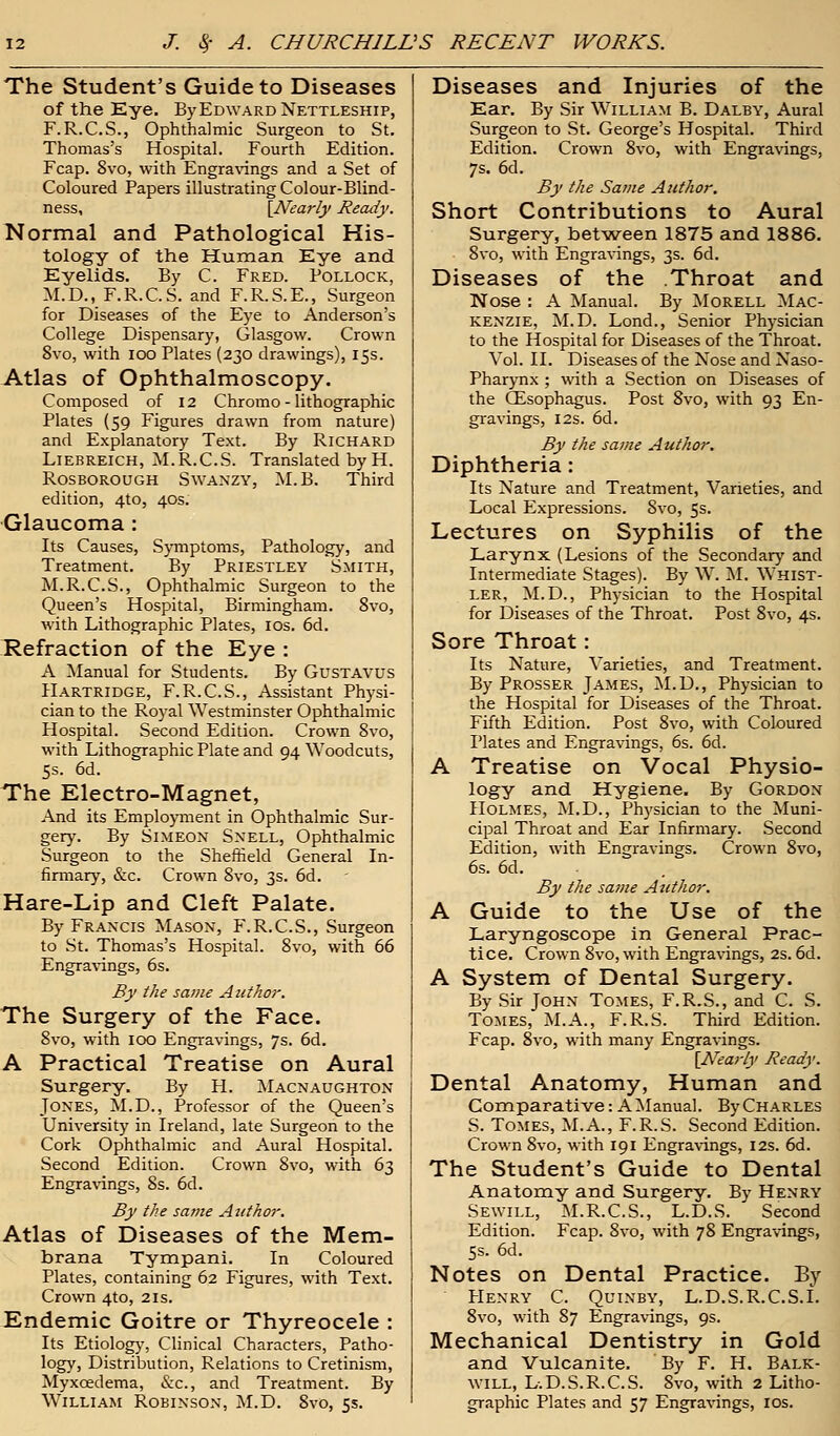 The Student's Guide to Diseases of the Eye, ByEDWARDNETTLESHiP, F.R.C.S., Ophthalmic Surgeon to St. Thomas's Hospital. Fourth Edition. Fcap. 8vo, with Engravings and a Set of Coloured Papers illustrating Colour-Blind- ness, [Nearly Ready. Normal and Pathological His- tology of the Human Eye and Eyelids. By C. Fred. Pollock, M.D., F.R.C.S. and F.R.S.E., Surgeon for Diseases of the Eye to Anderson's College Dispensary, Glasgow. Crown 8vo, with ioo Plates (230 drawings), 15s. Atlas of Ophthalmoscopy. Composed of 12 Chromo - lithographic Plates (59 Figures drawn from nature) and Explanatory Text. By Richard Liebreich, M.R.C.S. Translated by H. Rosborough Swanzy, M.B. Third edition, 4to, 40s. Glaucoma : Its Causes, Symptoms, Pathology, and Treatment. By Priestley Smith, M.R.C.S., Ophthalmic Surgeon to the Queen's Hospital, Birmingham. 8vo, with Lithographic Plates, 10s. 6d. Refraction of the Eye : A Manual for Students. By Gustavus Hartridge, F.R.C.S., Assistant Physi- cian to the Royal Westminster Ophthalmic Hospital. Second Edition. Crown 8vo, with Lithographic Plate and 94 Woodcuts, 5s. 6d. The Electro-Magnet, And its Employment in Ophthalmic Sur- gery. By Simeon Snell, Ophthalmic Surgeon to the Sheffield General In- firmary, &c. Crown 8vo, 3s. 6d. Hare-Lip and Cleft Palate. By Francis Mason, F.R.C.S., Surgeon to St. Thomas's Hospital. 8vo, with 66 Engravings, 6s. By the same Author. The Surgery of the Face. 8vo, with 100 Engravings, 7s. 6d. A Practical Treatise on Aural Surgery. By PI. Macnaughton Jones, M.D., Professor of the Queen's University in Ireland, late Surgeon to the Cork Ophthalmic and Aural Hospital. Second Edition. Crown 8vo, with 63 Engravings, 8s. 6d. By the same Author. Atlas of Diseases of the Mem- brana Tympani. In Coloured Plates, containing 62 Figures, with Text. Crown 4to, 2ls. Endemic Goitre or Thyreocele : Its Etiology, Clinical Characters, Patho- logy, Distribution, Relations to Cretinism, Myxoedema, Sec, and Treatment. By William Robinson, M.D. 8vo, 5s. Diseases and Injuries of the Ear. By Sir William B. Dalby, Aural Surgeon to St. George's Hospital. Third Edition. Crown 8vo, with Engravings, 7s. 6d. By the Same Author. Short Contributions to Aural Surgery, between 1875 and 1886. 8vo, with Engravings, 3s. 6d. Diseases of the Throat and Nose : A Manual. By Morell Mac- kenzie, M.D. Lond., Senior Physician to the Hospital for Diseases of the Throat. Vol. II. Diseases of the Nose and Naso- pharynx ; with a Section on Diseases of the CEsophagus. Post 8vo, with 93 En- gravings, 12s. 6d. By the same Author. Diphtheria: Its Nature and Treatment, Varieties, and Local Expressions. Svo, 5s. Lectures on Syphilis of the Larynx (Lesions of the Secondary and Intermediate Stages). By W. M. Whist- ler, M.D., Physician to the Hospital for Diseases of the Throat. Post Svo, 4s. Sore Throat: Its Nature, Varieties, and Treatment. By Prosser James, M.D., Physician to the Hospital for Diseases of the Throat. Fifth Edition. Post 8vo, with Coloured Plates and Engravings, 6s. 6d. A Treatise on Vocal Physio- logy and Hygiene. By Gordon Holmes, M.D., Physician to the Muni- cipal Throat and Ear Infirmary. Second Edition, with Engravings. Crown 8vo, 6s. 6d. By the same Author. A Guide to the Use of the Laryngoscope in General Prac- tice. Crown 8vo, with Engravings, 2s. 6d. A System of Dental Surgery. By Sir John Tomes, F.R.S., and C. S. Tomes, M.A., F.R.S. Third Edition. Fcap. 8vo, with many Engravings. {Nearly Ready. Dental Anatomy, Human and Comparative: A Manual. By Charles S. Tomes, M.A., F.R.S. Second Edition. Crown Svo, with 191 Engravings, 12s. 6d. The Student's Guide to Dental Anatomy and Surgery. By Henry Sewill, M.R.C.S., L.D.S. Second Edition. Fcap. 8vo, with 78 Engravings, 5s. 6d. Notes on Dental Practice. By Henry C. Quinby, L.D.S.R.C.S.I. 8vo, with 87 Engravings, 9s. Mechanical Dentistry in Gold and Vulcanite. By F. H. Balk- will, L.D.S.R.C.S. 8vo, with 2 Litho- graphic Plates and 57 Engravings, ios.