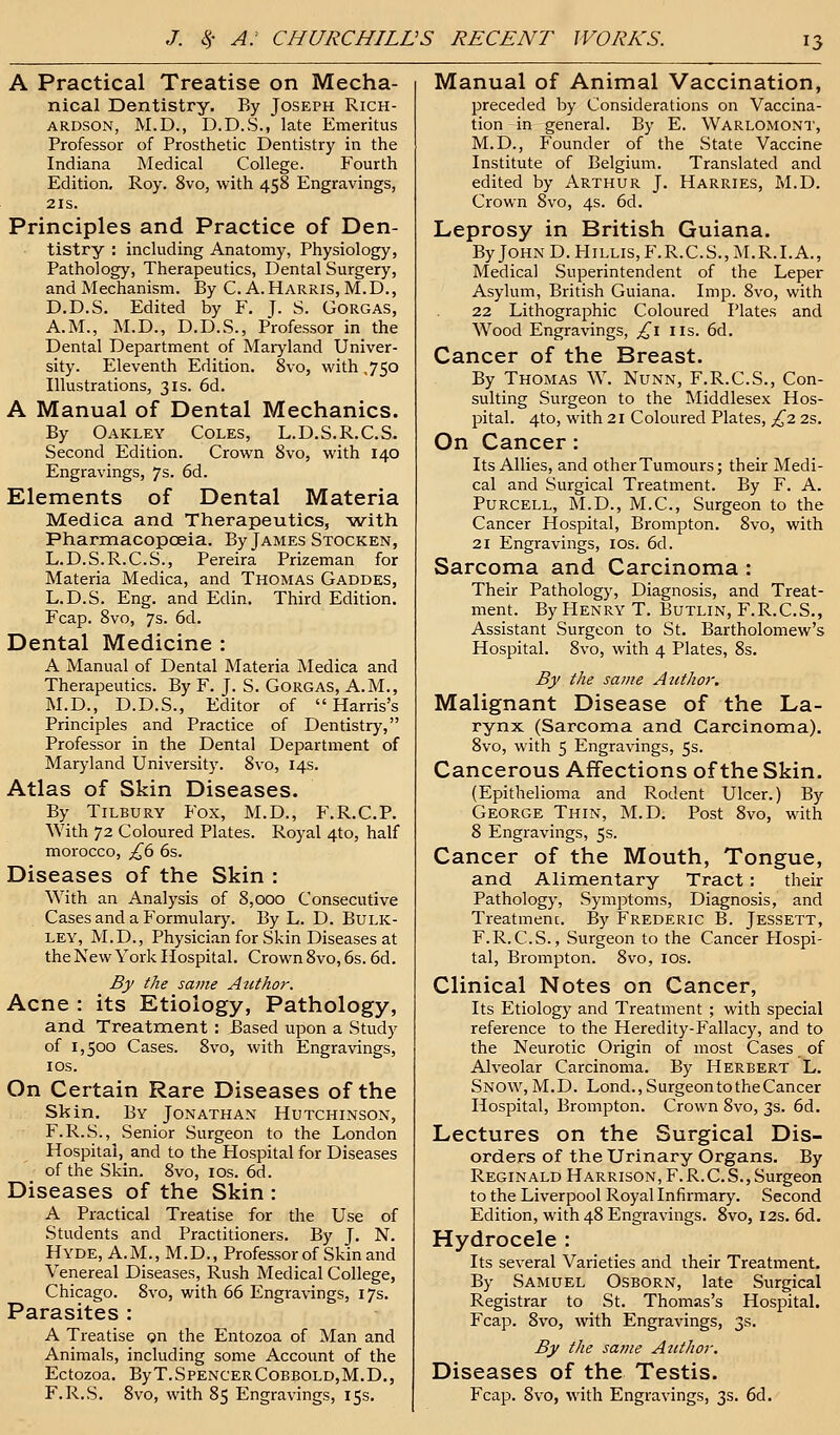 A Practical Treatise on Mecha- nical Dentistry, By Joseph Rich- ardson, M.D., D.D.S., late Emeritus Professor of Prosthetic Dentistry in the Indiana Medical College. Fourth Edition. Roy. 8vo, with 458 Engravings, 21s. Principles and Practice of Den- tistry : including Anatomy, Physiology, Pathology, Therapeutics, Dental Surgery, and Mechanism. By C. A.Harris, M.D., D.D.S. Edited by F. J. S. Gorgas, A.M., M.D., D.D.S., Professor in the Dental Department of Maryland Univer- sity. Eleventh Edition. 8vo, with ,750 Illustrations, 31s. 6d. A Manual of Dental Mechanics. By Oakley Coles, L.D.S.R.C.S. Second Edition. Crown 8vo, with 140 Engravings, 7s. 6d. Elements of Dental Materia Medica and Therapeutics, with Pharmacopoeia. By James Stocken, L.D.S.R.C.S., Pereira Prizeman for Materia Medica, and Thomas Gaddes, L.D.S. Eng. and Edin. Third Edition. Fcap. 8vo, 7s. 6d. Dental Medicine : A Manual of Dental Materia Medica and Therapeutics. By F. J. S. Gorgas, A.M., M.D., D.D.S., Editor of Harris's Principles and Practice of Dentistry, Professor in the Dental Department of Maryland University. 8vo, 14s. Atlas of Skin Diseases. By Tilbury Fox, M.D., F.R.C.P. With 72 Coloured Plates. Royal 4to, half morocco, £6 6s. Diseases of the Skin : With an Analysis of 8,000 Consecutive Cases and a Formulary. By L. D. Bulk- ley, M.D., Physician for Skin Diseases at the New York Hospital. Crown 8vo, 6s. 6d. By the same Atithor. Acne : its Etiology, Pathology, and Treatment : Based upon a Study of 1,500 Cases. 8vo, with Engravings, 10s. On Certain Rare Diseases of the Skin. By Jonathan Hutchinson, F.R.S., Senior Surgeon to the London Hospital, and to the Hospital for Diseases of the Skin. 8vo, 10s. 6d. Diseases of the Skin : A Practical Treatise for the Use of Students and Practitioners. By J. N. Hyde, A.M., M.D., Professor of Skin and Venereal Diseases, Rush Medical College, Chicago. 8vo, with 66 Engravings, 17s. Parasites : A Treatise on the Entozoa of Man and Animals, including some Account of the EctOZOa. ByT.SPENCERCOBBOLD,M.D., F.R.S. 8vo, with 85 Engravings, 15s. Manual of Animal Vaccination, preceded by Considerations on Vaccina- tion in general. By E. Warlomont, M.D., Founder of the State Vaccine Institute of Belgium. Translated and edited by Arthur J. Harries, M.D. Crown 8vo, 4s. 6d. Leprosy in British Guiana. ByJOHND.HiLLls,F.R.C.S.,M.R.I.A., Medical Superintendent of the Leper Asylum, British Guiana. Imp. 8vo, with 22 Lithographic Coloured Plates and Wood Engravings, £1 us. 6d. Cancer of the Breast. By Thomas W. Nunn, F.R.C.S., Con- sulting Surgeon to the Middlesex Hos- pital. 4to, with 21 Coloured Plates, £2 2s. On Cancer: Its Allies, and other Tumours; their Medi- cal and Surgical Treatment. By F. A. Purcell, M.D., M.C., Surgeon to the Cancer Hospital, Brompton. 8vo, with 21 Engravings, 10s. 6d. Sarcoma and Carcinoma : Their Pathology, Diagnosis, and Treat- ment. By Henry T. Butlin, F.R.C.S., Assistant Surgeon to St. Bartholomew's Hospital. 8vo, with 4 Plates, 8s. By the same Author. Malignant Disease of the La- rynx (Sarcoma and Carcinoma). 8vo, with 5 Engravings, 5s. Cancerous Affections of the Skin. (Epithelioma and Rodent Ulcer.) By George Thin, M.D. Post 8vo, with 8 Engravings, 5s. Cancer of the Mouth, Tongue, and Alimentary Tract: their Pathology, Symptoms, Diagnosis, and Treatmenc. By Frederic B. Jessett, F.R.C.S., Surgeon to the Cancer Hospi- tal, Brompton. 8vo, 10s. Clinical Notes on Cancer, Its Etiology and Treatment ; with special reference to the Heredity-Fallacy, and to the Neurotic Origin of most Cases of Alveolar Carcinoma. By Herbert L. Snow, M.D. Lond.,SurgeontotheCancer Hospital, Brompton. Crown 8vo, 3s. 6d. Lectures on the Surgical Dis- orders of the Urinary Organs. By Reginald Harrison, F.R.C.S., Surgeon to the Liverpool Royal Infirmary. Second Edition, with 48 Engravings. 8vo, 12s. 6d. Hydrocele : Its several Varieties and their Treatment. By Samuel Osborn, late Surgical Registrar to St. Thomas's Hospital. Fcap. 8vo, with Engravings, 3s. By the same Author. Diseases of the Testis. Fcap. 8vo, with Engravings, 3s. 6d.
