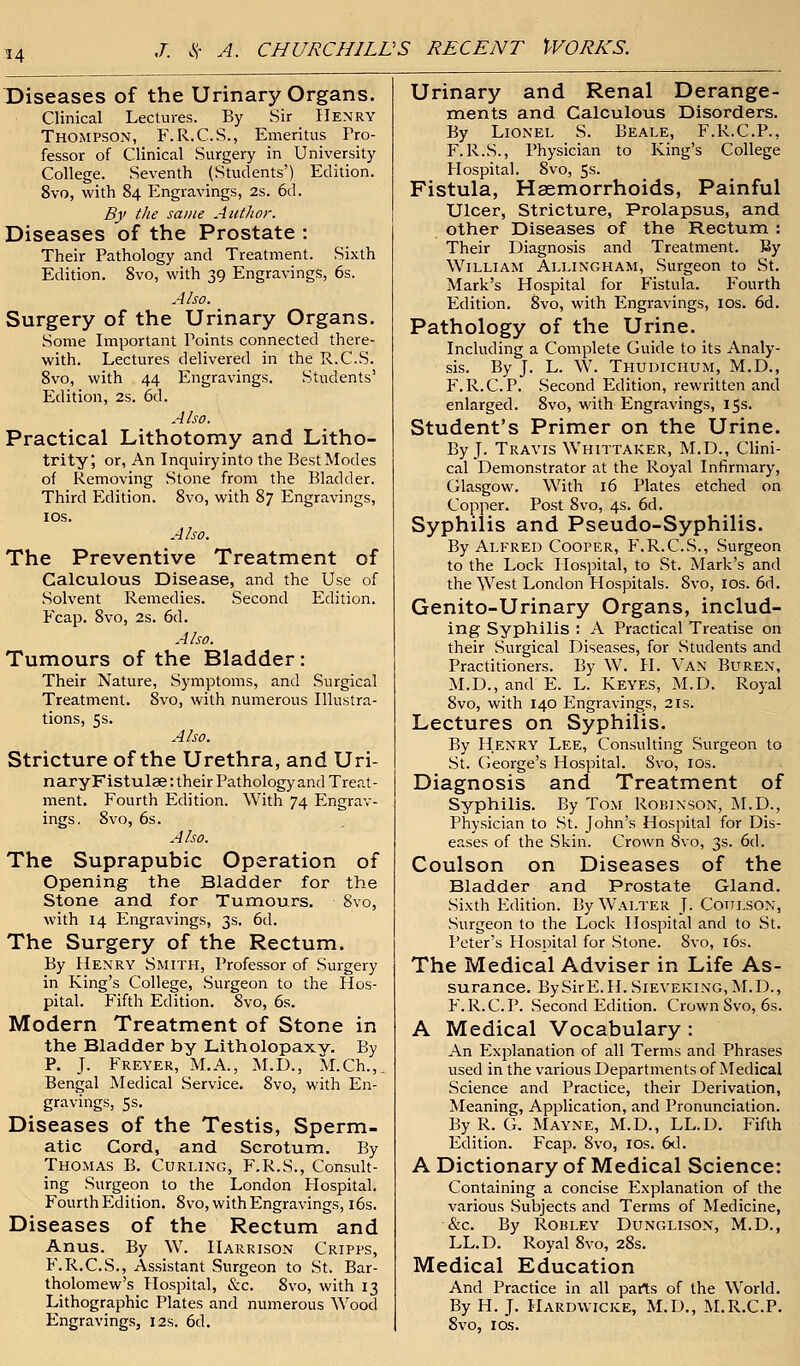Diseases of the Urinarjf Organs. Clinical Lectures. By Sir Henry Thompson, F.R.C.S., Emeritus Pro- fessor of Clinical Surgery in University College. Seventh (Students') Edition. 8vo, with 84 Engravings, 2s. 6d. By the same Author. Diseases of the Prostate : Their Pathology and Treatment. Sixth Edition. 8vo, with 39 Engravings, 6s. Also. Surgery of the Urinary Organs. Some Important Points connected there- with. Lectures delivered in the R.C.S. 8vo, with 44 Engravings. Students' Edition, 2s. 6d. Also. Practical Lithotomy and Litho- trity; or, An Inquiryinto the Best Modes of Removing .Stone from the Bladder. Third Edition. 8vo, with 87 Engravings, 10s. Also. The Preventive Treatment of Calculous Disease, and the Use of Solvent Remedies. Second Edition. Fcap. 8vo, 2s. 6d. Also. Tumours of the Bladder : Their Nature, Symptoms, and Surgical Treatment. 8vo, with numerous Illustra- tions, 5s. Also. Stricture of the Urethra, and Uri- naryFistula?: their Pathology and Treat- ment. Fourth Edition. With 74 Engrav- ings. 8vo, 6s. Also. The Suprapubic Operation of Opening the Bladder for the Stone and for Tumours. 8vo, with 14 Engravings, 3s. 6d. The Surgery of the Rectum. By Henry Smith, Professor of Surgery in King's College, Surgeon to the Hos- pital. Fifth Edition. 8vo, 6s. Modern Treatment of Stone in the Bladder by Litholopaxy. By P. J. Freyer, M.A., M.D., M.Ch.,. Bengal Medical Service. 8vo, with En- gravings, 5s. Diseases of the Testis, Sperm, atic Cord, and Scrotum. By Thomas B. Curling, F.R.S., Consult- ing Surgeon to the London Hospital. Fourth Edition. 8vo, with Engravings, 16s. Diseases of the Rectum and Anus. By W. Harrison Cripps, F.R.C.S., Assistant Surgeon to St. Bar- tholomew's Hospital, &c. 8vo, with 13 Lithographic Plates and numerous Wood Engravings, 12s. 6d. Urinary and Renal Derange- ments and Calculous Disorders. By Lionel S. Beale, F.R.C.P., F.R.S., Physician to King's College Hospital. 8vo, 5s. Fistula, Haemorrhoids, Painful Ulcer, Stricture, Prolapsus, and other Diseases of the Rectum : Their Diagnosis and Treatment. By William Allingham, Surgeon to St. Mark's Hospital for Fistula. Fourth Edition. 8vo, with Engravings, 10s. 6d. Pathology of the Urine. Including a Complete Cuide to its Analy- sis. By J. L. W. Thudichum, M.D., F.R.C. P. Second Edition, rewritten and enlarged. 8vo, with Engravings, 15s. Student's Primer on the Urine. By J. Travis Whittaker, M.D., Clini- cal Demonstrator at the Royal Infirmary, Glasgow. With 16 Plates etched on Copper. Post 8vo, 4s. 6d. Syphilis and Pseudo-Syphilis. By Alfred Cooper, F.R.C.S., Surgeon to the Lock Hospital, to St. Mark's and the West London Hospitals. 8vo, 10s. 6d. Genito-Urinary Organs, includ- ing Syphilis : A Practical Treatise on their Surgical Diseases, for Students and Practitioners. By W. H. Van Buren, M.D., and E. L. Keyes, M.D. Royal 8vo, with 140 Engravings, 21s. Lectures on Syphilis. By Henry Lee, Consulting Surgeon to St. George's Hospital. Svo, 10s. Diagnosis and Treatment of Syphilis. By Tom Robinson, M.D., Physician to St. John's Hospital for Dis- eases of the Skin. Crown Svo, 3s. 6d. Coulson on Diseases of the Bladder and Prostate Gland. Sixth Edition. By Walter J. Cotilson, Surgeon to the Lock Hospital and to St. Peter's Hospital for Stone. 8vo, 16s. The Medical Adviser in Life As- surance. BySirE.H.SiEVEKiNG, M.D., F.R.C.P. Second Edition. Crown Svo, 6s. A Medical Vocabulary : An Explanation of all Terms and Phrases used in the various Departments of Medical Science and Practice, their Derivation, Meaning, Application, and Pronunciation. ByR. G. Mayne, M.D., LL.D. Fifth Edition. Fcap. 8vo, 10s. 6d. A Dictionary of Medical Science: Containing a concise Explanation of the various Subjects and Terms of Medicine, &c. By Robley Dunglison, M.D., LL.D. Royal 8vo, 28s. Medical Education And Practice in all parts of the World. By H. J. Hardwicke, M.D., M.R.C.P. Svo, 10s.