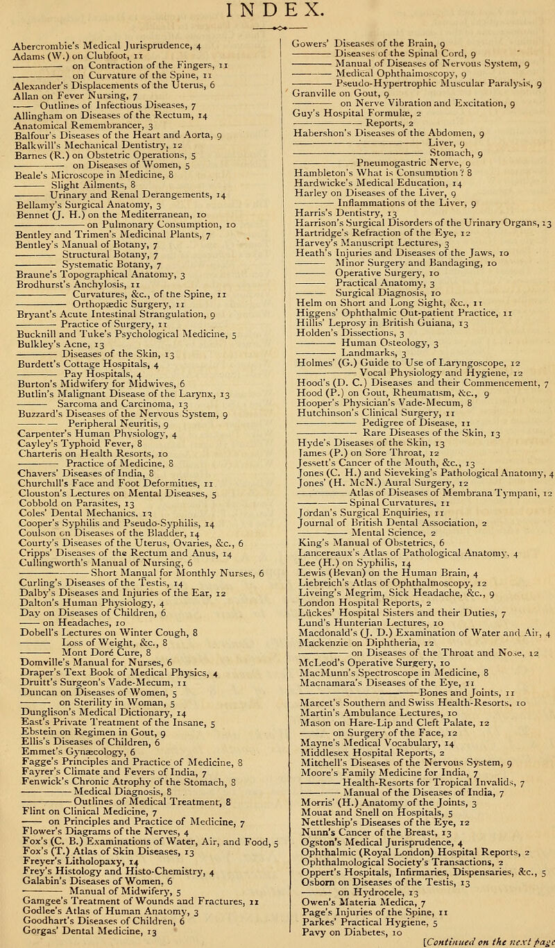 INDEX. Abercrombie's Medical Jurisprudence, 4 Adams (W.) on Clubfoot, 11 . on Contraction of the Fingers, n on Curvature of the Spine, 11 Alexander's Displacements of the Uterus, 6 Allan on Fever Nursing, 7 Outlines of Infectious Diseases, 7 Allingham on Diseases of the Rectum, 14 Anatomical Remembrancer, 3 Balfour's Diseases of the Heart and Aorta, 9 Balkwill's Mechanical Dentistry, 12 Barnes (R.) on Obstetric Operations, 5 on Diseases of Women, 5 Beale's Microscope in Medicine, 8 Slight Ailments, 8 Urinary and Renal Derangements, 14 Bellamy's Surgical Anatomy, 3 Bennet (J. H.) on the Mediterranean, 10 on Pulmonary Consumption, 10 Bentley and Trimen's Medicinal Plants, 7 Bentley's Manual of Botany, 7 Structural Botany, 7 Systematic Botany, 7 Braune's Topographical Anatoni}', 3 Brodhurst's Anchylosis, n Curvatures, &c, of the Spine, 11 Orthopaedic Surgery, 11 Bryant's Acute Intestinal Strangulation, 9 Practice of Surgery, 11 Bucknill and Tuke's Psychological Medicine, 5 Bulkley's Acne, 13 Diseases of the Skin, 13 Burdett's Cottage Hospitals, 4 Pay Hospitals, 4 Burton's Midwifery for Midwives, 6 Butlin's Malignant Disease of the Larynx, 13 Sarcoma and Carcinoma, 13 Buzzard's Diseases of the Nervous System, 9 Peripheral Neuritis, 9 Carpenter's Human Physiology, 4 Cayley's Typhoid Fever, 8 Charteris on Health Resorts, 10 Practice of Medicine, 8 Chavers' Diseases of India, 8 Churchill's Face and Foot Deformities, n Clouston's Lectures on Mental Diseases, 5 Cobbold on Parasites, 13 Coles' Dental Mechanics, 13 Cooper's Syphilis and Pseudo-Syphilis, 14 Coulson en Diseases of the Bladder, 14 Courty's Diseases of the Uterus, Ovaries, &c, 6 Cripps' Diseases of the Rectum and Anus, 14 Cullingworth's Manual of Nursing, 6 Short Manual for Monthly Nurses, 6 Curling's Diseases of the Testis, 14 Dalby's Diseases and Injuries of the Ear, 12 Dalton's Human Physiology, 4 Day on Diseases of Children, 6 - on Headaches, 10 Dobell's Lectures on Winter Cough, 8 Loss of Weight, &c, 8 ; Mont Dore Cure, 8 Domville's Manual for Nurses, 6 Draper's Text Book of Medical Physics, 4 Druitt's Surgeon's Vade-Mecum, n Duncan on Diseases of Women, 5 on Sterility in Woman, 5 Dunglison's Medical Dictionary, 14 East's Private Treatment of the Insane, 5 Ebstein on Regimen in Gout, 9 Ellis's Diseases of Children, 6 Emmet's Gynaecology, 6 Fagge's Principles and Practice of Medicine, 8 Fayrer's Climate and Fevers of India, 7 Fenwick's Chronic Atrophy of the Stomach, S Medical Diagnosis, 8 Outlines of Medical Treatment, 8 Flint on Clinical Medicine, 7 on Principles and Practice of Medicine, 7 Flower's Diagrams of the Nerves, 4 Fox's (C. B.) Examinations of Water, Air, and Food, 5 Fox's (T.) Atlas of Skin Diseases, 13 Freyer's Litholopaxy, 14 Frey's Histology and Histo-Chemistry, 4 Galabin's Diseases of Women. 6 ■ Manual of Midwifery, 5 Gamgee's Treatment of Wounds and Fractures, 11 Godlee's Atlas of Human Anatomy, 3 Goodhart's Diseases of Children, 6 Gorgas' Dental Medicine, 13 Gowers' Diseases of the Brain, 9 Diseases of the Spinal Cord, 9 Manual of Diseases of Nervous System, 9 Medical Ophthalmoscopy, 9 Pseudo-Hypertrophic Muscular Paralysis, 9 Granville on Gout, 9 on Nerve Vibration and Excitation, 9 Guy's Hospital Formulae, 2 Reports, 2 Habershon's Diseases of the Abdomen, 9 L- ■—■ Liver, 9 Stomach, 9 Pneumogastric Nerve, 9 Hambleton's What is ConsumDtion? 8 Hardwicke's Medical Education, 14 Harley on Diseases of the Liver, 9 Inflammations of the Liver, 9 Harris's Dentistry, 13 Harrison's Surgical Disorders of the Urinary Organs, 13 Hartridge's Refraction of the Eye, 12 Harvey's Manuscript Lectures, 3 Heath's Injuries and Diseases of the Jaws, 10 Minor Surgery and Bandaging, 10 Operative Surgery, ro Practical Anatomy, 3 Surgical Diagnosis, 10 Helm on Short and Long Sight, &c, it Higgens' Ophthalmic Out-patient Practice, 11 Hillis' Leprosy in British Guiana, 13 Holden's Dissections, 3 Human Osteology, 3 Landmarks, 3 Holmes' (G.) Guide to Use of Laryngoscope, 12 Vocal Physiology and Hygiene, 12 Hood's (D. C.) Diseases and their Commencement, 7 Hood (P.) on Gout, Rheumatism, &c, 9 Hooper's Physician's Vade-Mecum, 8 Hutchinson's Clinical Surgery, n • Pedigree of Disease, 11 Rare Diseases of the Skin, 13 Hyde's Diseases of the Skin, 13 James (P.) on Sore Throat, 12 Jessett's Cancer of the Mouth, &c, 13 Jones (C. H.) and Sieveking's Pathological Anatomy, 4 Jones' (H. McN.) Aural Surgery, 12 — Atlas of Diseases of Membrana Tympani, 12 Spinal Curvatures, 11 Jordan's Surgical Enquiries, n Journal of British Dental Association, 2 Mental Science, 2 King's Manual of Obstetrics, 6 Lancereaux's Atlas of Pathological Anatomy, 4 Lee (H.) on Syphilis, 14 Lewis (Bevan) on the Human Brain, 4 Liebreich's Atlas of Ophthalmoscopy, 12 Liveing's Megrim, Sick Headache, &c, 9 London Hospital Reports, 2 Liickes' Hospital Sisters and their Duties, 7 Lund's Hunterian Lectures, 10 Macdonald's (J. D.) Examination of Water and Air, 4 Mackenzie on Diphtheria, 12 on Diseases of the Throat and Nose, 12 McLeod's Operative Surgery, 10 MacMunn's Spectroscope in Medicine, 8 Macnamara's Diseases of the Eye, n Bones and Joints, n Marcet's Southern and Swiss Health-Resorts, 10 Martin's Ambulance Lectures, 10 Mason on Hare-Lip and Cleft Palate, 12 on Surgery of the Face, 12 Mayne's Medical Vocabulary, 14 Middlesex Hospital Reports, 2 Mitchell's Diseases of the Nervous System, 9 Moore's Family Medicine for India, 7 Health-Resorts for Tropical Invalids, 7 Manual of the Diseases of India, 7 Morris' (H.) Anatomy of the Joints, 3 Mouat and Snell on Hospitals, 5 Nettleship's Diseases of the Eye, 12 Nunn's Cancer of the Breast, 13 Ogston's Medical Jurisprudence, 4 Ophthalmic (Royal London) Hospital Reports, 2 Ophthalmological Society's Transactions, 2 Oppert's Hospitals, Infirmaries, Dispensaries, &c, 5 Osborn on Diseases of the Testis, 13 on Hydrocele, 13 Owen's Materia Medica, 7 Page's Injuries of the Spine, n Parkes' Practical Hygiene, 5 Pavy on Diabetes, 10 [Continued on the next page