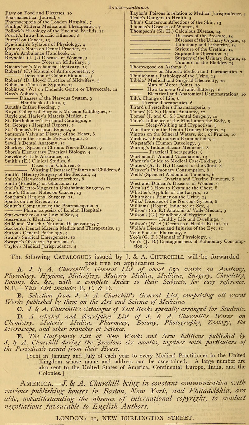 Pavy on Food and Dietetics, 10 Pharmaceutical Journal, 2 Pharmacopoeia of the London Hospital, 7 Phillips' Materia Medica and Therapeutics, 7 Pollock's Histology of the Eye and Eyelids, 12 Porritt's Intra-Thoracic Effusion, 8 Purcell on Cancer, 13 Pye-Smith's Syllabus of Physiology, 4 Quinby's Notes on Dental Practice, 12 Raye's Ambulance Handbook, 10 Reynolds' (J. J.) Diseases of Women, 5 Notes on Midwifery, 5 Richardson's Mechanical Dentistry, 13 Roberts' (C.) Manual of Anthropometry, 5 Detection of Colour-Blindness, 5 Roberts' (D. Lloyd) Practice of Midwifery, 5 Robinson (Tom) on Syphilis, 14 Robinson (W. 1 on Endemic Goitre or Thyreocele, 12 Ross's Aphasia, 9 Diseases of the Nervous System, 9 Handbook of ditto, 9 Routh's Infant Feeding, 7 Royal College of Surgeons Museum Catalogues, 2 Royle and Harley's Materia Medica, 7 St. Bartholomew's Hospital Catalogue, 2 St. George's Hospital Reports, 2 St. Thomas's Hospital Reports, 2 Sansom's Valvular Disease of the Heart, 8 Savage on the Female Pelvic Organs, 6 Sewill's Dental Anatomy, 12 Sharkey's Spasm in Chronic Nerve Disease, 9 Shore's Elementary Practical Biology, 4 Sieveking*s Life Assurance, 14 Smith's (E.) Clinical Studies, 6 Diseases in Children, 6 Wasting Diseases of Infants and Children, 6 Smith's (Henry) Surgery of the Rectum, 14 Smith's (Heywood) Dysmenorrhcea, 6 Smith (Priestley) on Glaucoma, 12 Snell's Electro-Magnet in Ophthalmic Surgery, 12 Snow's Clinical Notes on Cancer, 13 Southam's Regional Surgery, 11. Sparks on the Riviera, 10 Squire's Companion to the Pharmacopoeia, 7 Pharmacopoeias of London Hospitals Starkweather on the Law of Sex, 4 Steavenson's Electricity, n Stille' and Maisch's National Dispensatory, 7 Stocken's Dental Materia Medica and Therapeutics, 13 Sutton's General Pathology, 4 Swain's Surgical Emergencies, 10 Swayne's Obstetric Aphorisms, 6 Taylor's Medical Jurisprudence, 4 Index—continued. Taylor's Poisons in relation to Medical Jurisprudence, 4 Teale's Dangers to Health, 5 Thin's Cancerous Affections of the Skin, 13 Thomas's Diseases of Women, 6 Thompson's (Sir H.) Calculous Disease, 14 Diseases of the Prostate, 14 Diseases of the Urinary Organs, 14 Lithotomy and Lithotrity, 14 Stricture of the Urethra, 14 Suprapubic Operation, 14 Surgery of the Urinary Organs, 14 Tumours of the Bladder, 14 Thorowgood on Asthma, 8 on Materia Medica and Therapeutics, •? Thudichum's Pathology of the Urine, 14 Tibbits' Medical and Surgical Electricity, 10 Map of Motor Points, 10 How to use a Galvanic Battery, 10 Electrical and Anatomical Demonstrations, ic> Tilt's Change of Life, 6 Uterine Therapeutics, 6 Tirard's Prescriber's Pharmacopoeia, 7 Tomes' (C. S.) Dental Anatomy, 12 Tomes' (J. and C. S.) Dental Surgery, 12 Tuke's Influence of the Mind upon the Body, 5 Sleep-Walking and Hypnotism, 5 Van Buren on the Genilo-Urinary Organs, 14 Vintras on the Mineral Waters, &c, of France, 10 Virchow's Post-mortem Examinations, 4 WagstafFe's Human Osteology, 3 Waring's Indian Bazaar Medicines, 8 Practical Therapeutics, 8 Warlomont's Animal Vaccination, 13 Warner's Guide to Medical Case-Taking, 8 Waters' (A. T. H.) Diseases of the Chest, 8 Weaver's Pulmonary Consumption, 8 Wells' (Spencer) Abdominal Tumours, 6 — Ovarian and Uterine Tumours, 6 West and Duncan's Diseases of Women, 6 West's (S.) How to Examine the Chest, 8 Whistler's Syphilis of the Larynx, 12 Whittaker's Primer on the Urine, 14 Wilks' Diseases of the Nervous System, 8 Williams' (Roger) Influence ot Sex, 4 Wilson's (Sir E.) Anatomists' Vade-Mecum, 3 Wilson's (G.) Handbook of Hygiene, 5 Healthy Life and Dwellings, 5 Wilson's (W. S.) Ocean as a Health-Resort, 10 Wolfe's Diseases and Injuries of the Eye, 11 Year Book of Pharmacy, 2 Yeo's (G. F.) Manual of Physiology, 4 Yeo's (J. B.) Contagiousness of Pulmonary Consump- tion, 8 The following CATALOGUES issued by J. & A. CHURCHILL will-be forwarded post free on application :— A. J. § A. ChurchilPs General List of about 650 works on A?iatomy, Physiology, Hygiene, Midwifery, Materia Medica, Medicine, Surgery, Chemistry, Botany, fyc, 8fc, with a complete Index to their Subjects, for easy refere7ice. N.B.— This List includes B, C, & D. B. Selection from J. Sf A. ChurchilPs General List, comprising all recent Works published by them on the Art and Science of Medicine. C. J. 8>- A. ChurchilPs Catalogue of Text Books specially arranged for Students-. D. A selected and descriptive List of J. 8f A. ChurchilPs Works on Chemistry, Materia Medica, Pharmacy, Botany, Photography, Zoology, the Microscope, and other branches of Science. E. The Half-yearly List of New Works and New Editions published by J. fy A. Churchill during the previous six months, together with particulars of the Periodicals issued from their House. [Sent in January and July of each year to every Medica! Practitioner in the United Kingdom whose name and address can be ascertained. A large number are also sent to the United States of America, Continental Europe, India, and the Colonies.] America.—J. 8f A. Churchill being in constant communication with various publishing houses in Boston, New York, and Philadelphia, are able, notwithstanding the absence of international copyright, to conduct negotiations favourable to English Authors. LONDON: 11, NEW BURLINGTON STREET.