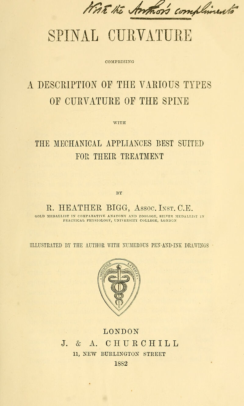 COMPEISINa A DESCRIPTION OP THE VAllIOUS TYPES OE CURVATURE OF THE SPINE THE MECHANICAL APPLIANCES BEST SUITED EOR THEm TREATMENT R. HEATHER BIGa, Assoc. Inst. C.E. GOLD lIKDALtlST IN COMPAUATIVE ANATOMY AND ZOOT.OGr, SILVER MEDALLIST IN PKACTICAL PHiSIOLOOy, UNIVEKSITY COLLEGE, LONDON ILLUSTEATED BY THE AUTHOR WITH NUMEROUS PEN-AND-INK DRAWINGS LONDON J. & A. C HUE CHILL 11, NEW BURLINGTON STREET 1882