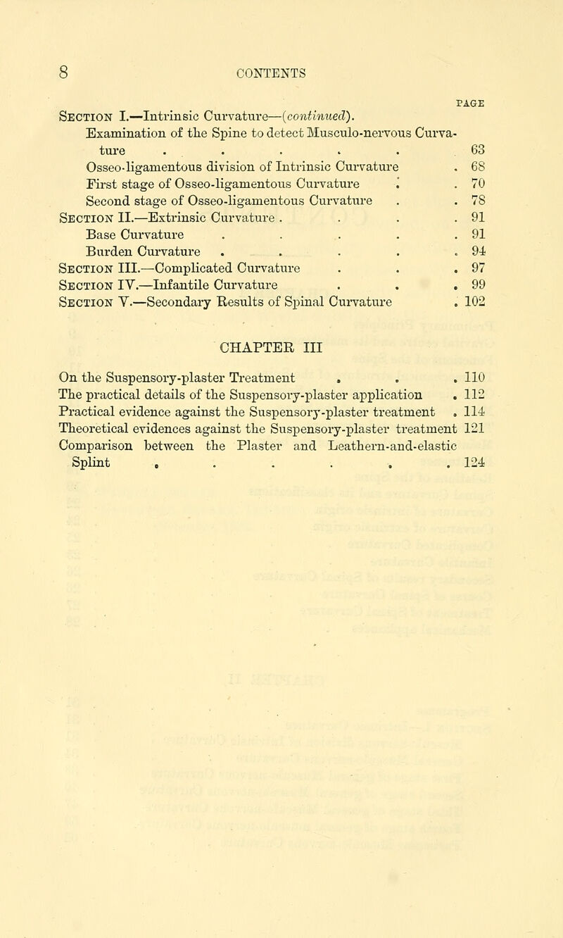 PAGE Section I.—Intrinsic Curvature—{continued). Examination o£ tlie Spine to detect Musculo-nervous Curva- ture . . . >■ . 63 Osseo-ligamentous division of Intrinsic Curvature . 68 First stage of Osseo-ligamentous Curvature .' . 70 Second stage of Osseo-ligamentous Curvature . . 78 Section II.—Extrinsic Curvature . . . .91 Base Curvature . . ,. . .91 Burden Curvature . . . . . 9-i Section III.—Complicated Curvature . . .97 Section IV.—Infantile Curvature . . .99 Section V.—Secondary Results of Spinal Curvature . 102 CHAPTER III On the Suspensory-plaster Treatment . . . 110 The practical details of the Suspensory-plaster application .112 Practical evidence against the Suspensory-plaster treatment . 114 Theoretical evidences against the Suspensory-plaster treatment 121 Comparison between the Plaster and Leathern-and-elastic Splint . . . . . .124