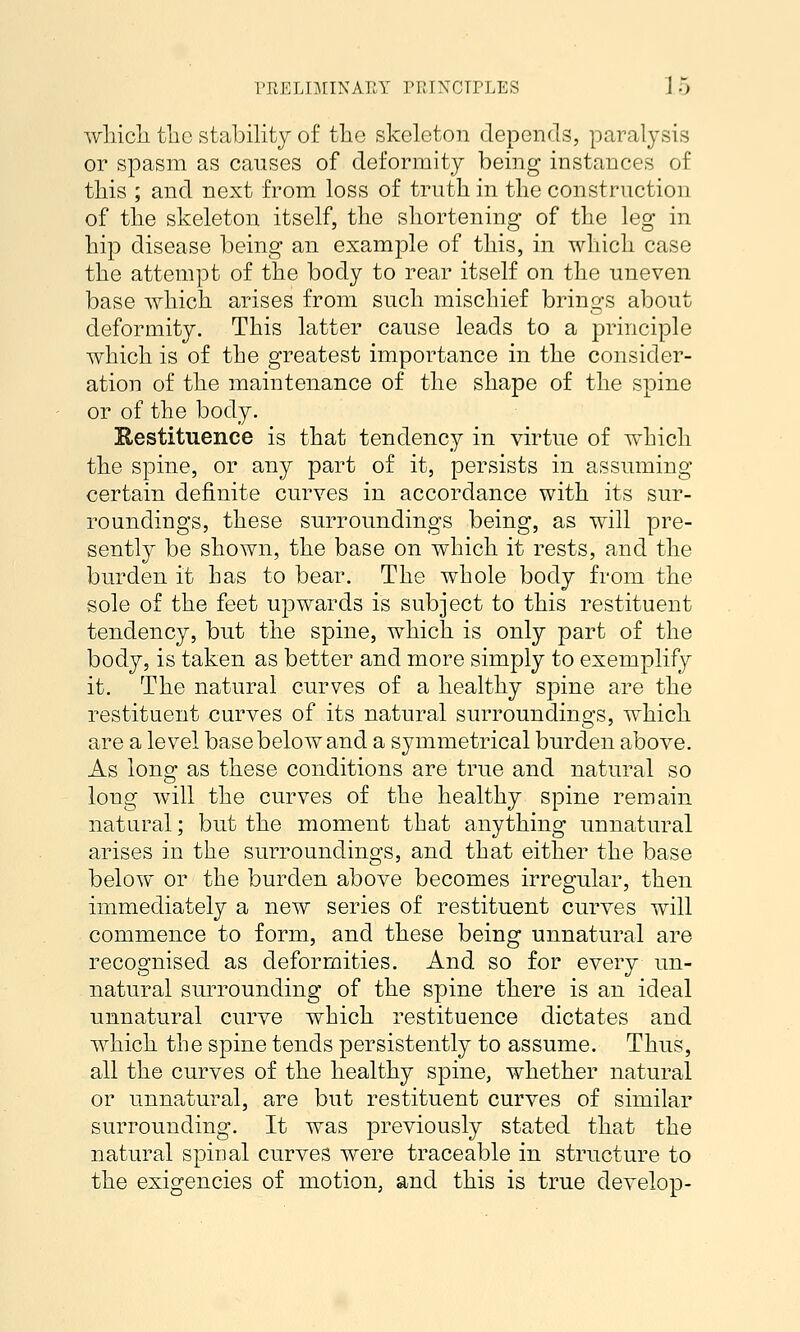 prtELoriNAr.Y ruTXCTrLES Jo wliicli tlic stability of tlao skeleton depends, paralj'sis or spasm as causes of deformity being instances of tbis ; and next from loss of trutb in tbe construction of tbe skeleton itself, tbe sbortening of tbe leg in bip disease being an example of tbis, in wbicb case tbe attempt of tbe body to rear itself on tbe uneven base wbicb arises from sucb miscbief brino's about deformity. Tbis latter cause leads to a principle wbicb is of tbe greatest importance in tbe consider- ation of tbe maintenance of tbe sbape of tbe spine or of tbe body. Restituence is tbat tendency in virtue of wbicb tbe spine, or any part of it, persists in assuming certain definite curves in accordance witb its sur- roundings, tbese surroundings being, as will pre- sently be sbown, tbe base on wbicb it rests, and tbe burden it bas to bear. Tbe wbole body from tbe sole of tbe feet upwards is subject to tbis restituent tendency, but tbe spine, wbicb is only part of tbe body, is taken as better and more simply to exemplify it. Tbe natural curves of a bealtby spine are tbe restituent curves of its natural surroundings, wbicb are a level base below and a symmetrical burden above. As long as tbese conditions are true and natural so long will tbe curves of tbe bealtby spine remain natural; but tbe moment tbat anytbing unnatural arises in tbe surroundings, and tbat eitber tbe base below or tbe burden above becomes irregular, tben immediately a new series of restituent curves will commence to form, and tbese being unnatural are recognised as deformities. And so for every un- natural surrounding of tbe spine tbere is an ideal unnatural curve wbicb restituence dictates and wbicb tbe spine tends persistently to assume. Tbus, all tbe curves of tbe bealtby spine, wbetber natural or unnatural, are but restituent curves of similar surrounding. It was previously stated tbat tbe natural spinal curves were traceable in structure to tbe exigencies of motion, and tbis is true develop-