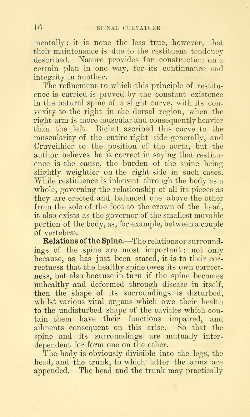 mentally; it is none the less true, however, that their maintenance is due to the restituent tendency described. iSTature provides for construction on a certain plan in one way, for its continuance and integrity in another. The refinement to which this principle of restitu- ence is carried is proved by the constant existence in the natural spine of a slight curve, with its con- vexity to the right in the dorsal region, when the right arm is more muscular and consequently heavier than the left. Bichat ascribed this curve to the muscularity of the entire right side generally, and Cruveilhier to the position of the aorta, but the author believes he is correct in saying that restitu- ence is the cause, the burden of the spine being slightly weightier on the right side in such cases. While restituence is inherent through the body as a whole, governing the relationship of all its pieces as they are erected and balanced one above the other from the sole of the foot to the crown of the head, it also exists as the governor of the smallest movable portion of the body, as, for example, between a couple of vertebrse. Relations of the Spine.—The relations or surround- ings of the spine are most important: not only because, as has just been stated, it is to their cor- rectness that the healthy spine owes its own correct- ness, but also because in turn if the spine becomes unhealthy and deformed through disease in itself, then the shape of its surroundings is disturbed, whilst various vital organs which owe their health to the undisturbed shape of the cavities which con- tain them have their functions impaired, and ailments consequent on this arise. So that the spine and its surroundings are mutually inter- dependent for form one on the other. The body is obviously divisible into the legs, the head, and the trunk, to which latter the arms are appended. The head and the trunk may practically
