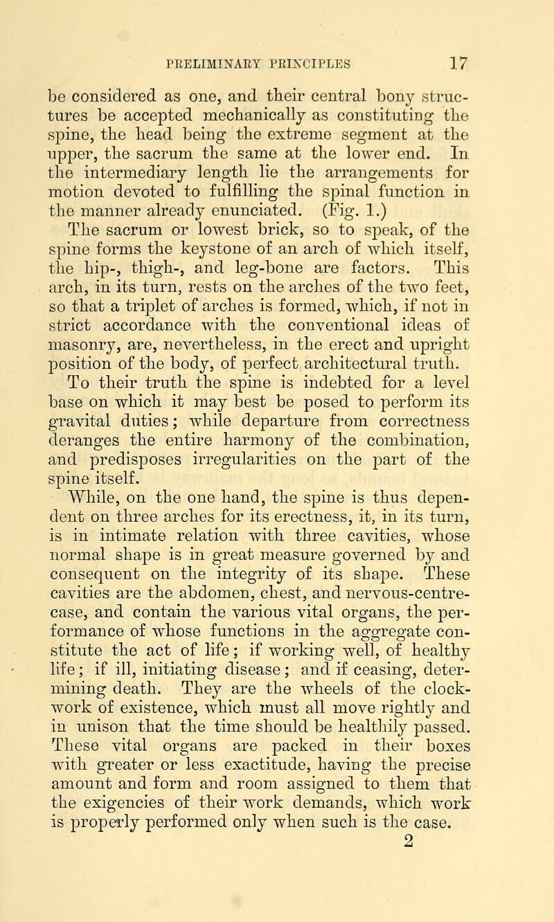 be considered as one, and their central bony struc- tures be accepted mechanically as constituting tlie spine, the head being the extreme segment at the upper, the sacrum the same at the lower end. In the intermediary length lie the arrangements for motion devoted to fulfilling the spinal function in the manner already enunciated. (Fig. 1.) The sacrum or lowest brick, so to speak, of the spine forms the keystone of an arch of which itself, the hip-, thigh-, and leg-bone are factors. This arch, in its turn, rests on the arches of the two feet, so that a triplet of arches is formed, which, if not in strict accordance with the conventional ideas of masonry, are, nevertheless, in the erect and upright position of the body, of perfect architectural truth. To their truth the spine is indebted for a level base on which it may best be posed to perform its gravital duties; while departure from correctness deranges the entire harmony of the combination, and predisposes irregularities on the part of the spine itself. While, on the one hand, the spine is thus depen- dent on three arches for its erectness, it, in its turn, is in intimate relation with three cavities, whose normal shape is in great measure governed by and consequent on the integrity of its shape. These cavities are the abdomen, chest, and nervous-centre- case, and contain the various vital organs, the per- formance of whose functions in the aggregate con- stitute the act of life; if working well, of healthy life; if ill, initiating disease; and if ceasing, deter- mining death. They are the wheels of the clock- work of existence, which must all move rightly and in unison that the time should be healthily passed. These vital organs are packed in their boxes with greater or less exactitude, having the precise amount and form and room assigned to them that the exigencies of their work demands, which work is properly performed only when such is the case. 2