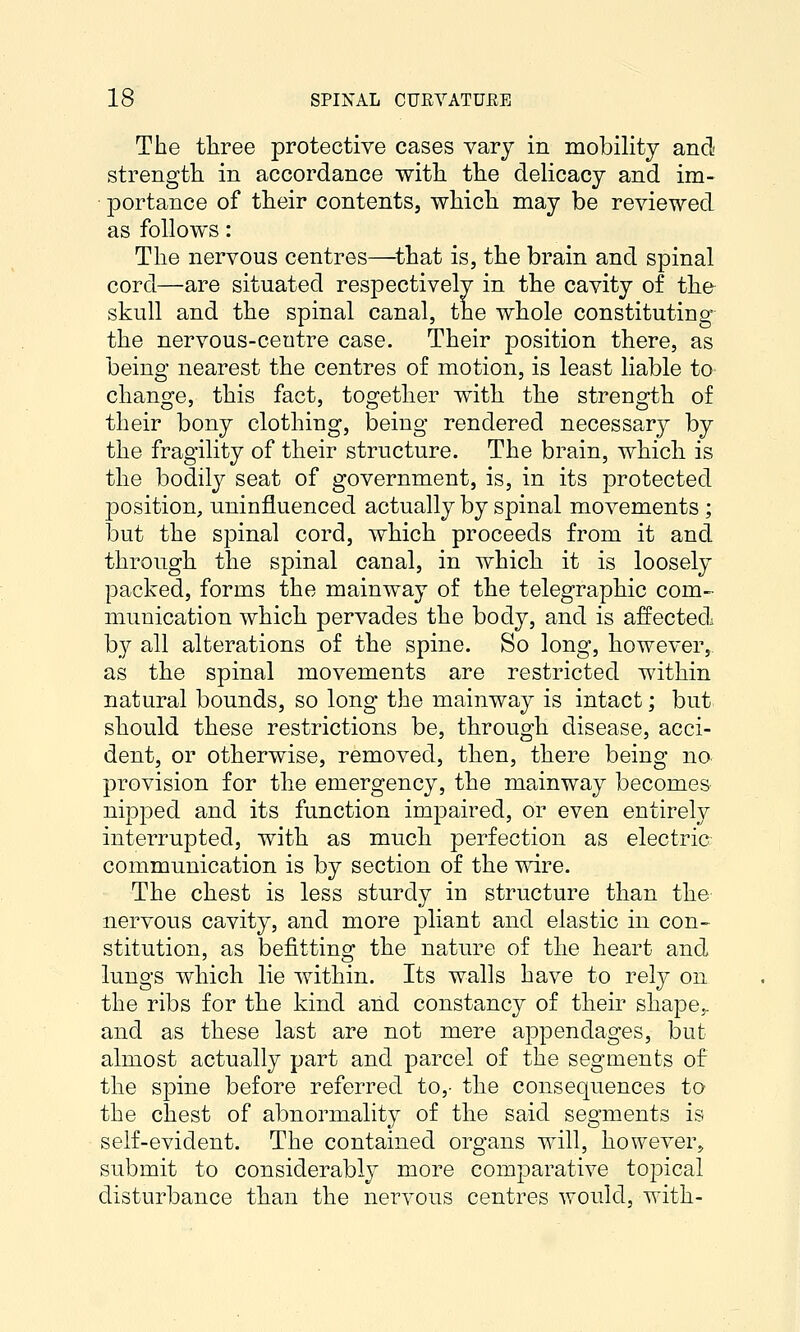 The tliree protective cases vary in mobility and strength, in accordance with the delicacy and im- portance of their contents, which may be reviewed as follows: The nervous centres—^that is, the brain and spinal cord—are situated respectively in the cavity of the skull and the spinal canal, the whole constituting the nervous-centre case. Their position there, as being nearest the centres of motion, is least liable to change, this fact, together with the strength of their bony clothing, being rendered necessary by the fragility of their structure. The brain, whicli is the bodily seat of government, is, in its protected position, uninfluenced actually by spinal movements ; but the spinal cord, which proceeds from it and through the spinal canal, in which it is loosely packed, forms the mainway of the telegraphic com- munication which pervades the body, and is affected by all alterations of the spine. So long, however,, as the spinal movements are restricted within natural bounds, so long the mainway is intact; but should these restrictions be, through disease, acci- dent, or otherwise, removed, tken, there being no provision for the emergency, the mainway becomes nipped and its function impaired, or even entirely interrupted, with as much perfection as electric communication is by section of the wire. The chest is less sturdy in structure than the nervous cavity, and more pliant and elastic in con> stitution, as befitting the nature of the heart and lungs which lie within. Its walls have to rely on the ribs for the kind and constancy of their shape,, and as these last are not mere appendages, but almost actually part and parcel of the segments of the spine before referred to,- the consequences to the chest of abnormality of the said segments is self-evident. The contained organs will, however, submit to considerably more comparative topical disturbance than the nervous centres would, with-