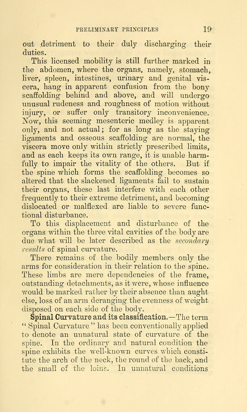 out detriment to their duly discliarging their duties. This licensed mobility is still further marked in the abdomen, where the organs, namely, stomach, liver, spleen, intestines, urinary and genital vis- cera, hang in apparent confusion from the bony scaffolding behind and above, and will undergo imusual rudeness and roughness of motion without injury, or suffer only transitory inconvenience. 'Now, this seeming mesenteric medley is apparent only, and not actual; for as long as the staying lieraments and osseous scaffoldino^ are normal, the viscera move only within strictly prescribed limits, and as each keeps its own range, it is unable harm- fully to impair the vitality of the others. But if the spine which forms the scaffolding becomes so altered that the slackened ligaments fail to sustain their organs, these last interfere with each other frequently to their extreme detriment, and becoming dislocated or malflexed are liable to severe func- tional disturbance. To this displacement and disturbance of the organs within the three vital cavities of the body are due what will be later described as the secondary results of spinal curvature. There remains of the bodily members only the arms for consideration in their relation to the spine. These limbs are mere dependencies of the frame, outstanding detachments, as it were, whose influence would be marked rather by their absence than aught else, loss of an arm deranging the evenness of weight disposed on each side of the body. Spinal Curvature and its classification.—The term  Spinal Curvature  has been conventionally applied to denote an unnatural state of curvature of the spine. In the ordinary and natural condition the spine exhibits the well-known curves which consti- tute the arch of the neck, the round of the back, and the small of the loins. In unnatural conditions