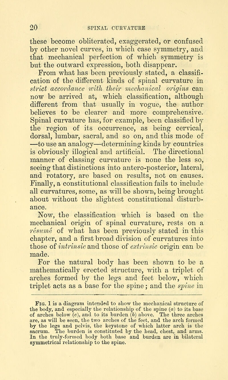these become obliterated, exaggerated, or confused by other novel curves, in whicli case symmetry, and that meclianical perfection of whicli symmetry is but the outward expression, both disappear. From what has been previously stated, a classifi- cation of the different kinds of spinal curvature in strict accordance with their mechanical origins can now be arrived at, which classification, although different from that usually in vogue, the author believes to be clearer and more comprehensive. Spinal curvature has, for example, been classified by the region of its occurrence, as being cervical, dorsal, lumbar, sacral, and so on, and this mode of —to use an analogy—determining kinds by countries is obviously illogical and artificial. The directional manner of classing curvature is none the less so, seeing that distinctions into antero-posterior, lateral, and rotatory, are based on results, not on causes. Finally, a constitutional classification fails to include all curvatures, some, as will be shown, being brought about without the slightest constitutional disturb- ance. Now, the classification which is based on the mechanical origin of spinal curvature, rests on a resume of what has been previously stated in this chapter, and a first broad division of curvatures into those of intrinsic and those of extrinsic origin can be made. For the natural body has been shown to be a mathematically erected structure, with a triplet of arches formed by the legs and feet below, which triplet acts as a base for the spine; and the spine in Fig. 1 is a diagram intended to show the meclianicai structure of tlie body, and especially tlie relationship of the spine (a) to its base of arches below (c), and to its burden (6) above. The three arches are, as will be seen, the two arches of the feet, and the arch formed by the legs and pelvis, the keystone of which latter arch is the sacrum. The burden is constituted by the head, chest, and arms. In the truly-formed body both base and burden are in bilateral symmetrical relationship to the spine.