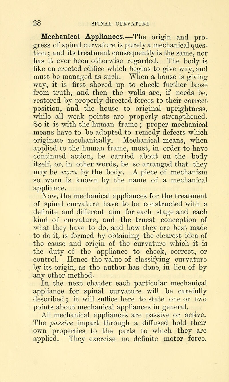 Mechanical Appliances.—The origin and pro- gress of spinal curvature is purely a mechanical ques- tion ; and its treatment consequently is the same, nor has it ever been otherwise regarded. The body is like an erected edifice which begins to give way, and must be managed as such. When a house is giving way, it is first shored up to check further lapse from truth, and then the walls are, if needs be, restored by properly directed forces to their correct position, and the house to original uprightness, while all weak points are properly strengthened. So it is with the human frame ; proper mechanical means have to be adopted to remedy defects which originate mechanically. Mechanical means, when applied to the human frame, must, in order to have continued action, be carried about on the body itself, or, in other words, be so arranged that they may be loom by the body. A piece of mechanism so worn is known by the name of a mechanical appliance. Now, the mechanical appliances for the treatment of spinal curvature have to be constructed with a definite and different aim for each stage and each kind of curvature, and the truest conception of what they have to do, and how they are best made to do it, is formed by obtaining the clearest idea of the cause and oris^in of the curvature which it is the duty of the appliance to check, correct, or control. Hence the value of classifying curvature by its origin, as the author has done, in lieu of by any other method. In the next chapter each particular mechanical appliance for spinal curvature will be carefully described; it will suffice here to state one or two points about mechanical appliances in general. All mechanical appliances are passive or active. The jpassive impart through a diffused hold their own properties to the parts to which they are applied. They exercise no definite motor force.