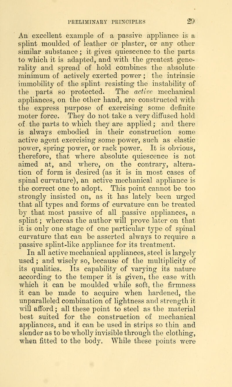 An excellent example of a passive appliance is a splint moulded of leather or plaster, or any other similar substance; it gives quiescence to the parts to which it is adapted, and with the greatest gene- rality and spread of hold combines the absolute minimum of actively exerted power ; the intrinsic immobility of the splint resisting the instability of the parts so protected. The active mechanical appliances, on the other hand, are constructed with the express purpose of exercising some definite moter force. They do not take a very diffused hold of. the parts to which they are applied; and there is always embodied in their construction some active agent exercising some power, such as elastic power, spring power, or rack power. It is obvious, therefore, that where absolute quiescence is not aimed at, and where, on the contrary, altera- tion of form is desired (as it is in most cases of spinal curvature), an active mechanical appliance is the correct one to adopt. This point cannot be too strongly insisted on, as it has lately been urged that all types and forms of curvature can be treated by that most passive of all passive appliances, a splint; whereas the author will prove later on that it is only one stage of one particular type of spinal curvature that can be asserted always to require a passive splint-like appliance for its treatment. In all active mechanical appliances, steel is largely used; and wisely so, because of the multiplicity of its qualities. Its capability of varying its nature according to the temper it is given, the ease with which it can be moulded while soft, the firmness it can be made to acquire when hardened, the unparalleled combination of lightness and strength it will afford; all these point to steel as the material best suited for the construction of mechanical aj^liances, and it can be used in strips so thin and slender as to be wholly invisible through the clothing, when fitted to the body. While these points were