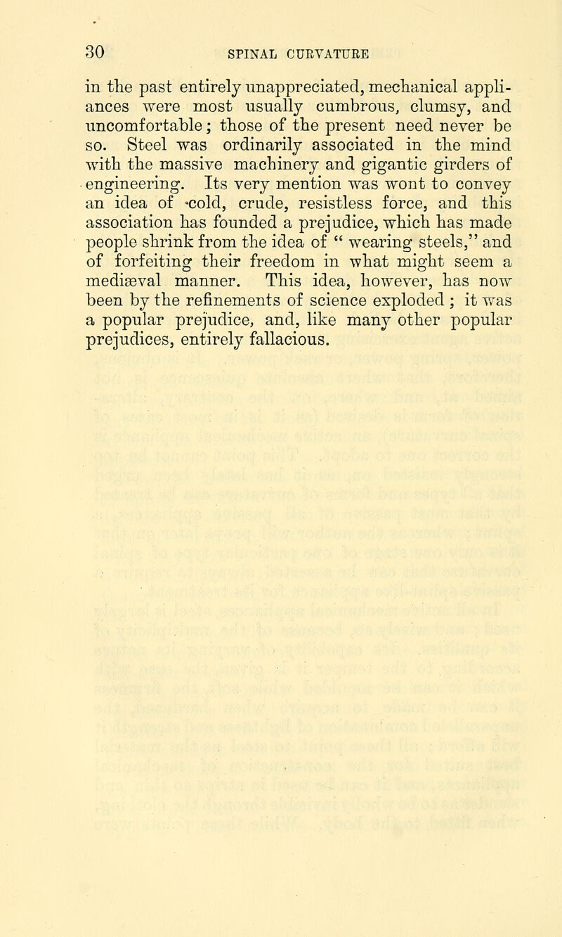 in the past entirely unappreciated, meclianical appli- ances were most usually cumbrous, clumsy, and uncomfortable; those of the present need never be so. Steel was ordinarily associated in the mind with the massive machinery and gigantic girders of • engineering. Its very mention was wont to convey an idea of -cold, crude, resistless force, and this association has founded a prejudice, which has made people shrink from the idea of  wearing steels, and of forfeiting their freedom in what might seem a mediaeval manner. This idea, however, has now been by the refinements of science exploded ; it was a popular prejudice, and, like many other popular prejudices, entirely fallacious.