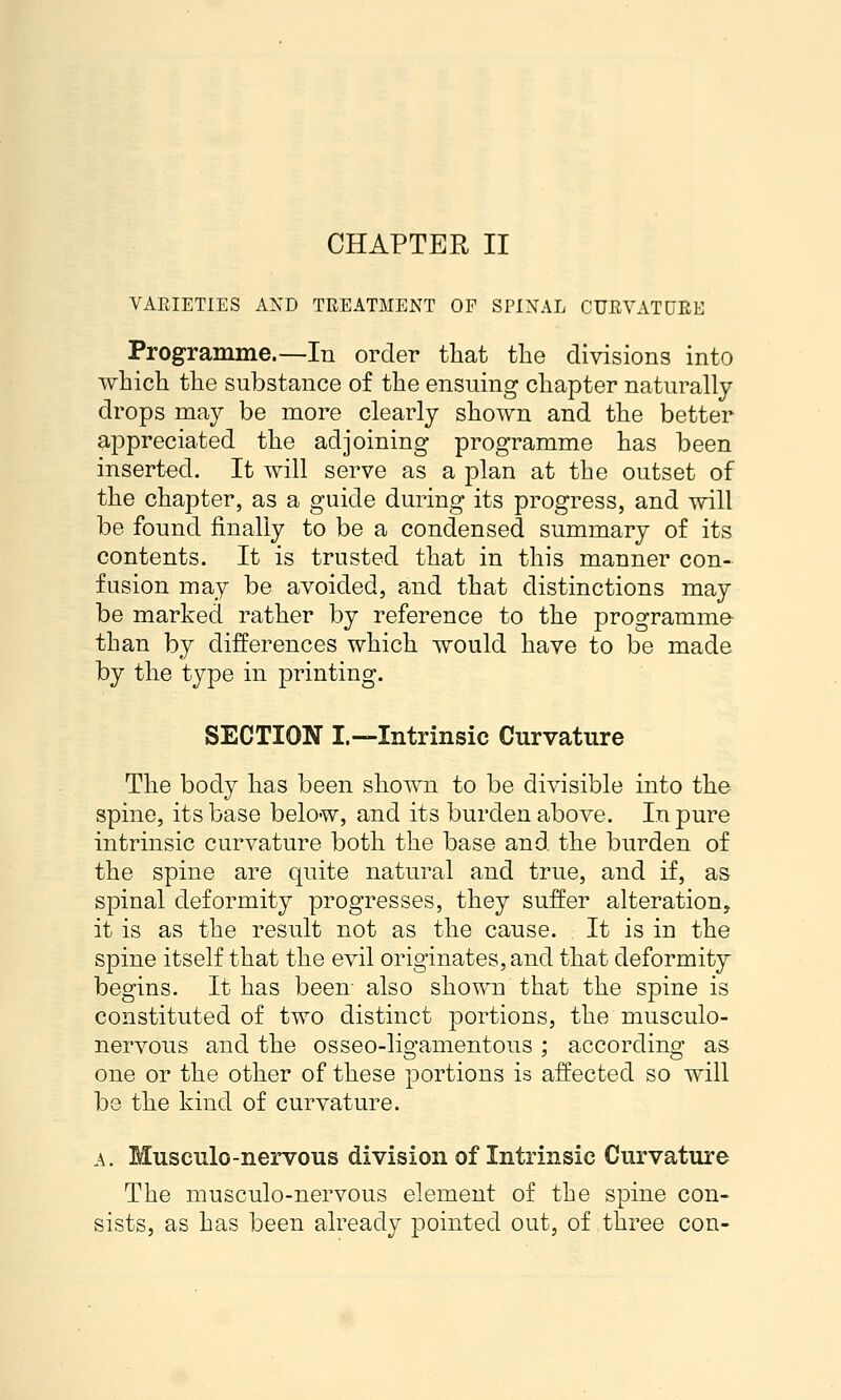 CHAPTER II VARIETIES AND TREATMENT OP SPINAL CURVATURE Programme.—In order that the divisions into which, the substance of the ensuing chapter naturally drops may be more clearly shown and the better ^-ppreciated the adjoining programme has been inserted. It will serve as a plan at the outset of the chapter, as a guide during its progress, and will be found finally to be a condensed summary of its contents. It is trusted that in this manner con- fusion may be avoided, and that distinctions may be marked rather by reference to the programme than by differences which would have to be made by the type in printing. SECTION I.—Intrinsic Curvature The body has been shown to be divisible into the spine, its base below, and its burden above. In pure intrinsic curvature both the base and the burden of the spine are quite natural and true, and if, as spinal deformity progresses, they suffer alteration, it is as the result not as the cause. It is in the spine itself that the evil originates, and that deformity begins. It has been also shown that the spine is constituted of two distinct portions, the musculo- nervous and the osseo-ligamentous ; according as one or the other of these portions is affected so will be the kind of curvature. A. Musculo-nervous division of Intrinsic Curvature The musculo-nervous element of the spine con- sists, as has been already pointed out, of three con-
