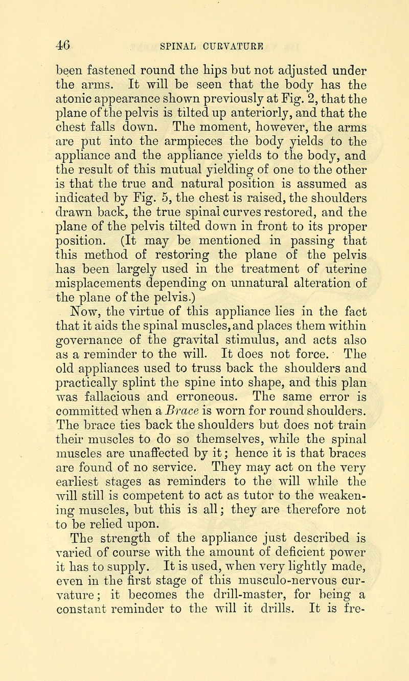 been fastened round the hips but not adjusted under the arms. It will be seen that the body has the atonic appearance shown previously at Fig. 2, that the plane of the pelvis is tilted up anteriorly, and that the chest falls down. The moment, however, the arms are put into the armpieces the body yields to the appliance and the appliance yields to the body, and the result of this mutual yielding of one to the other is that the true and natural position is assumed as indicated by Fig. 5, the chest is raised, the shoulders drawn back, the true spinal curves restored, and the plane of the pelvis tilted down in front to its proper position. (It may be mentioned in passing that this method of restoring the plane of the pelvis has been largely used in the treatment of uterine misplacements depending on unnatural alteration of the plane of the pelvis.) Now, the virtue of this appliance lies in the fact that it aids the spinal muscles, and places them within governance of the gravital stimulus, and acts also as a reminder to the will. It does not force. The old appliances used to truss back the shoulders and practically splint the spine into shape, and this plan was fallacious and erroneous. The same error is committed when a Brace is worn for round shoulders. The brace ties back the shoulders but does not train their muscles to do so themselves, while the spinal muscles are unaflected by it; hence it is that braces are found of no service. They may act on the very earliest stages as reminders to the will Avhile the will still is competent to act as tutor to the weaken- ing muscles, but this is all; they are therefore not to be relied upon. The strength of the appliance just described is varied of course with the amount of deficient power it has to supply. It is used, when very lightly made, even in the first stage of this musculo-nervous cur- vature ; it becomes the drill-master, for being a constant reminder to the will it drills. It is fre-