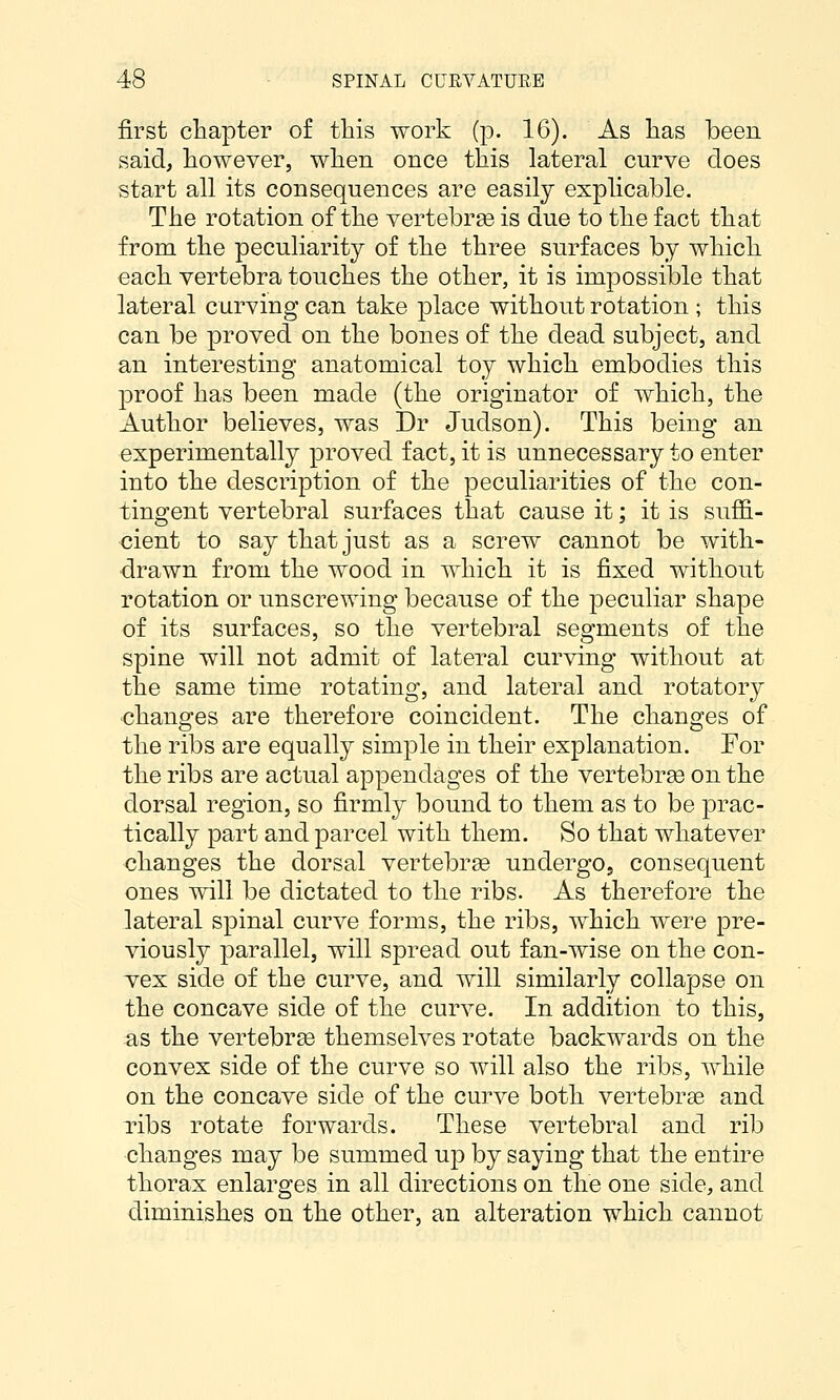 first chapter of this work (p. 16). As lias been said, however, when once this lateral curve does start all its consequences are easily explicable. The rotation of the vertebrae is due to the fact that from the peculiarity of the three surfaces by which each vertebra touches the other, it is impossible that lateral curving can take place without rotation ; this can be proved on the bones of the dead subject, and an interesting anatomical toy which embodies this proof has been made (the originator of which, the Author believes, was Dr Judson). This being an experimentally proved fact, it is unnecessary to enter into the description of the peculiarities of the con- tingent vertebral surfaces that cause it; it is suffi- cient to say that just as a screw cannot be with- drawn from the wood in which it is fixed without rotation or unscrewing because of the peculiar shape of its surfaces, so the vertebral segments of the spine will not admit of lateral curving without at the same time rotating, and lateral and rotatory changes are therefore coincident. The changes of the ribs are equally simple in their explanation. For the ribs are actual appendages of the vertebrse on the dorsal region, so firmly bound to them as to be j)rac- tically part and parcel with them. So that whatever changes the dorsal vertebrae undergOj consequent ones will be dictated to the ribs. As therefore the lateral spinal curve forms, the ribs, which were pre- viously parallel, will spread out fan-wise on the con- vex side of the curve, and will similarly collapse on the concave side of the curve. In addition to this, as the vertebrae themselves rotate backwards on the convex side of the curve so will also the ribs, while on the concave side of the curve both vertebrae and ribs rotate forwards. These vertebral and rib changes may be summed up by saying that the entire thorax enlarges in all directions on the one side, and diminishes on the other, an alteration which cannot