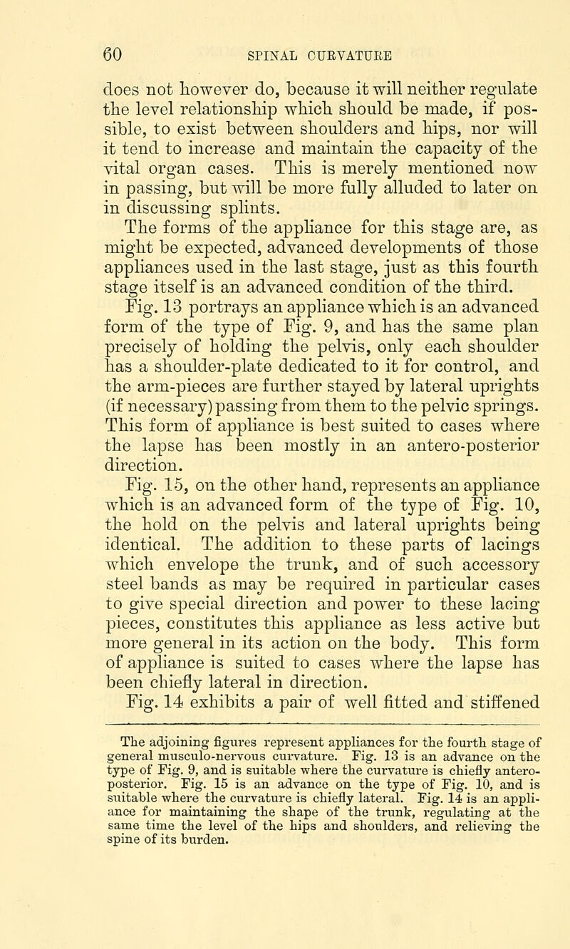 does not however do, because it will neither regulate the level relationship which should be made, if pos- sible, to exist between shoulders and hips, nor will it tend to increase and maintain the capacity of the vital organ cases. This is merely mentioned now in passing, but will be more fully alluded to later on in discussing splints. The forms of the apphance for this stage are, as might be expected, advanced developments of those appliances used in the last stage, just as this fourth stage itself is an advanced condition of the third. Fig. 13 portrays an appliance which is an advanced form of the type of Fig. 9, and has the same plan precisely of holding the pelvis, only each shoulder has a shoulder-plate dedicated to it for control, and the arm-pieces are further stayed by lateral uprights (if necessary) passing from them to the pelvic springs. This form of appliance is best suited to cases where the lapse has been mostly in an antero-posterior direction. Fig. 15, on the other hand, represents an appliance which is an advanced form of the type of Fig. 10, the hold on the pelvis and lateral uprights being identical. The addition to these parts of lacings which envelope the trunk, and of such accessory steel bands as may be required in particular cases to give special direction and power to these lacing pieces, constitutes this appliance as less active but more general in its action on the body. This form of appliance is suited to cases where the lapse has been chiefly lateral in direction. Fig. 14 exhibits a pair of well fitted and stiffened The adjoining figures represent appliances for tJbe fourth stage of general musculo-nervous cui-vature. Fig. 13 is an advance on the type of Fig. 9, and is suitable where the curvature is chiefly antero- posterior. Fig. 15 is an advance on the type of Fig. 10, and is suitable where the curvature is chiefly lateral. Fig. 14 is an appli- ance for maintaining the shape of the trunk, regulating at the same time the level of the hips and shoulders, and relieving the spine of its burden.