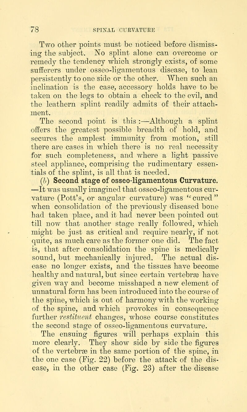 Two other points must be noticed before dismiss- ing the subject. No splint alone can overcome or remedy the tendency which strongly exists, of some sufferers under osseo-ligamentous disease, to lean persistently to one side or the other. When such an inclination is the case, accessory holds have to be taken on the legs to obtain a check to the evil, and the leathern splint readily admits of their attach- ment. The second point is this :—Although a splint offers the greatest possible breadth of hold, and secures the amplest immunity from motion, still there are cases in which there is no real necessity for such completeness, and where a light passive steel appliance, comprising the rudimentary essen- tials of the splint, is all that is needed. (I)) Second stage of osseo-ligamentous Curvature. —It was usually imagined that osseo-ligamentous cur- vature (Pott's, or angular curvature) was cured when consolidation of the previously diseased bone had taken place, and it had never been pointed out till now that another stage really followed, which might be just as critical and require nearly, if not quite, as much care as the former one did. The fact is, that after consolidation the spine is medically sound, but mechanically injured. The actual dis- ease no longer exists, and the tissues have become healthy and natural, but since certain vertebra have given way and become misshaped a new element of unnatural form has been introduced into the course of the spine, which is out of harmony with the working of the spine, and which provokes in consequence further restituent changes, whose course constitutes the second stage of osseo-ligamentous curvature. The ensuing figures will perhaps explain this more clearly. They show side by side the figures of the vertebrae in the same portion of the spine, in the one case (Fig. 22) before the attack of the dis- ease, in the other case (Fig. 23) after the disease