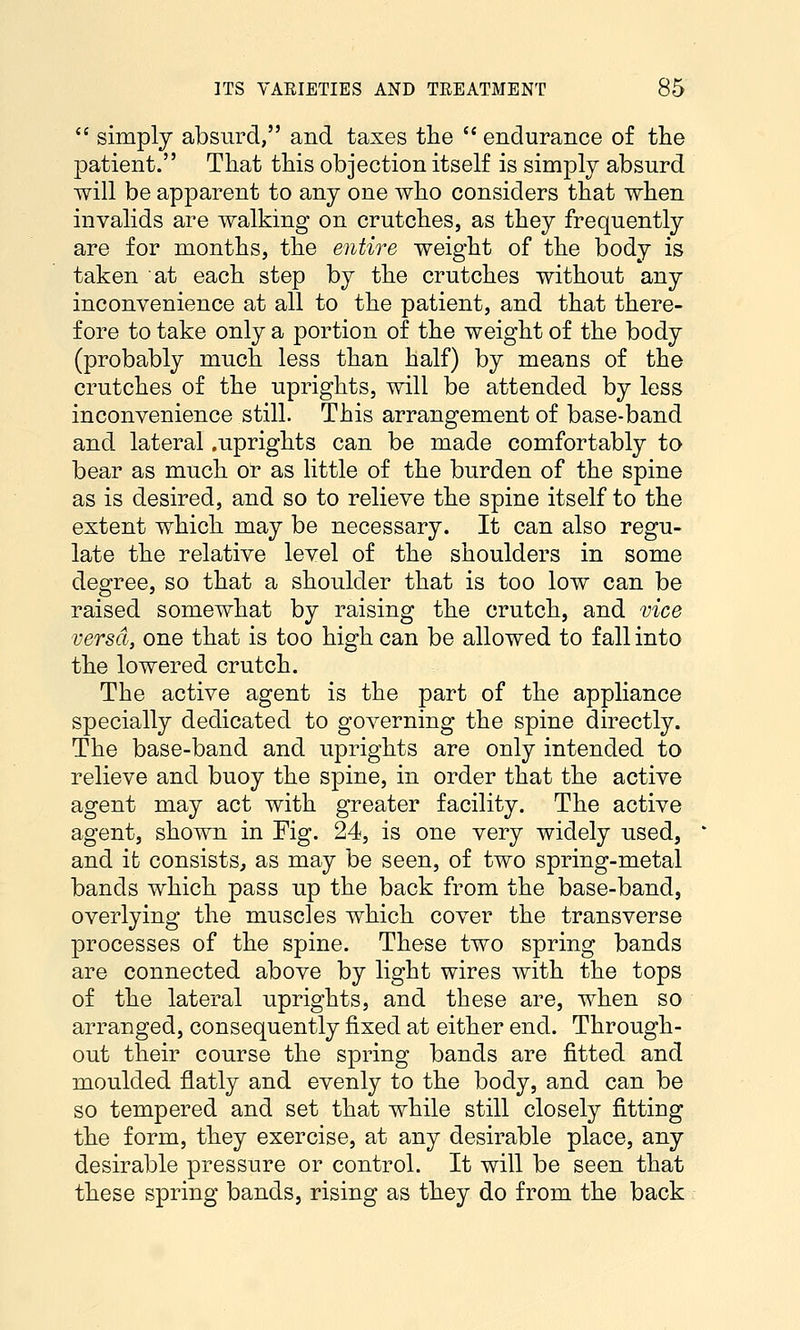  simply absurd, and taxes the  endurance of the patient. That this objection itself is simply absurd will be apparent to any one who considers that when invalids are walking on crutches, as they frequently are for months, the entire weight of the body is taken at each step by the crutches without any inconvenience at all to the patient, and that there- fore to take only a portion of the weight of the body (probably much less than half) by means of the crutches of the uprights, will be attended by less inconvenience still. This arrangement of base-band and lateral .uprights can be made comfortably to bear as much oi* as little of the burden of the spine as is desired, and so to relieve the spine itself to the extent which may be necessary. It can also regu- late the relative level of the shoulders in some degree, so that a shoulder that is too low can be raised somewhat by raising the crutch, and vice versa, one that is too high can be allowed to fall into the lowered crutch. The active agent is the part of the appliance specially dedicated to governing the spine directly. The base-band and uprights are only intended to relieve and buoy the spine, in order that the active agent may act with greater facility. The active agent, shown in Fig. 24, is one very widely used, and it consists, as may be seen, of two spring-metal bands which pass up the back from the base-band, overlying the muscles which cover the transverse processes of the spine. These two spring bands are connected above by light wires with the tops of the lateral uprights, and these are, when so arranged, consequently fixed at either end. Through- out their course the spring bands are fitted and moulded flatly and evenly to the body, and can be so tempered and set that while still closely fitting the form, they exercise, at any desirable place, any desirable pressure or control. It will be seen that these spring bands, rising as they do from the back