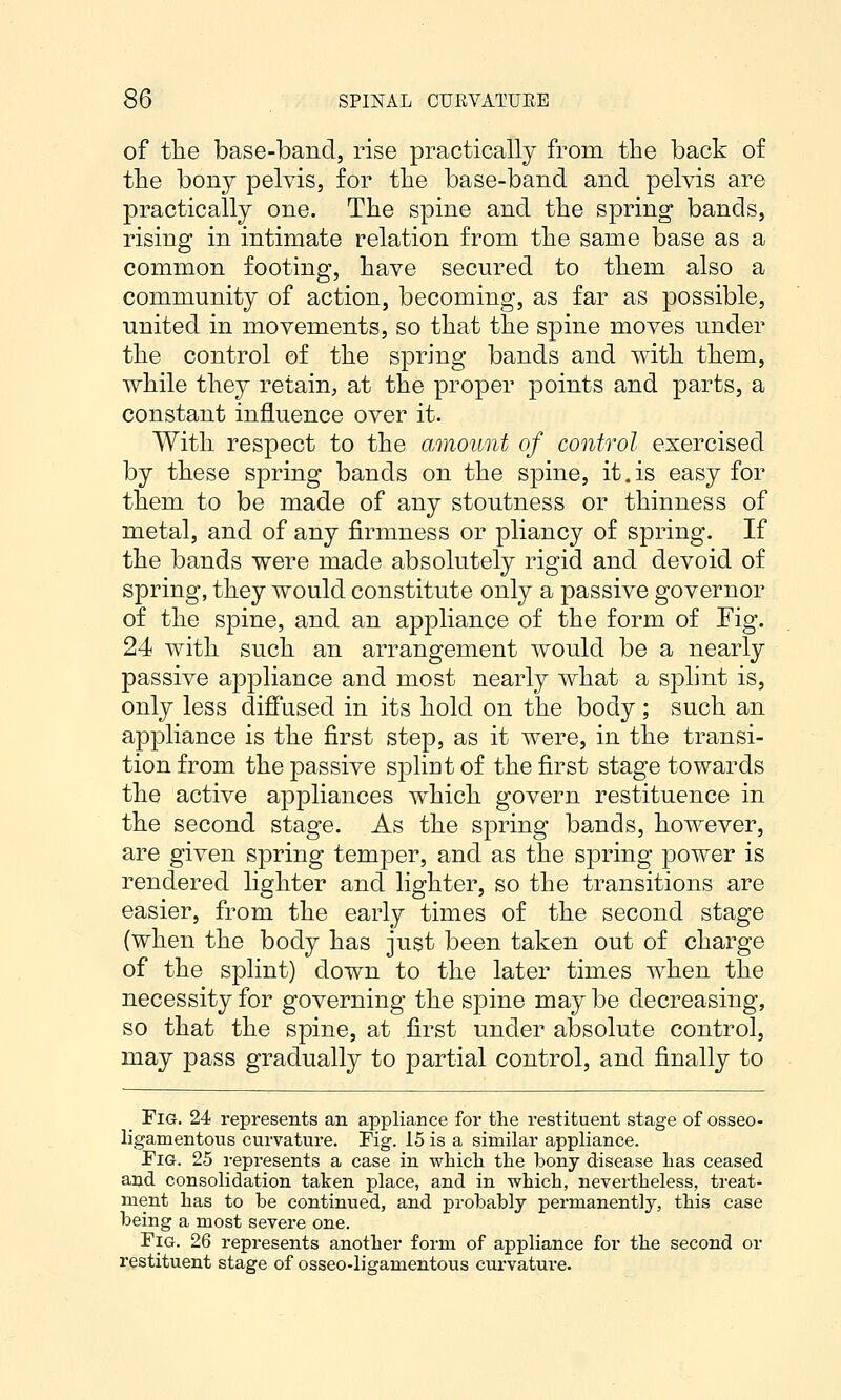 of the base-band, rise practically from the back of the bony pelvis, for the base-band and pelvis are practically one. The spine and the spring bands, rising in intimate relation from the same base as a common footing, have secured to them also a community of action, becoming, as far as possible, united in movements, so that the spine moves under the control of the spring bands and with them, while they retain, at the proper points and parts, a constant influence over it. With respect to the amount of control exercised by these spring bands on the spine, it.is easy for them to be made of any stoutness or thinness of metal, and of any firmness or pliancy of spring. If the bands were made absolutely rigid and devoid of spring, they would constitute only a passive governor of the spine, and an appliance of the form of Fig. 24 with such an arrangement would be a nearly passive appliance and most nearly what a splint is, only less diffused in its hold on the body ; such an appliance is the first step, as it were, in the transi- tion from the passive spliut of the first stage towards the active appliances which govern restituence in the second stage. As the spring bands, however, are given spring temper, and as the spring power is rendered lighter and lighter, so the transitions are easier, from the early times of the second stage (when the body has just been taken out of charge of the splint) down to the later times when the necessity for governing the spine may be decreasing, so that the spine, at first under absolute control, may pass gradually to partial control, and finally to Fig. 24 represents an appliance for the restituent stage of osseo- ligamentous curvature. Fig. 15 is a similar appliance. Fig. 25 represents a case in whicli the bony disease has ceased and consolidation taken place, and in which, nevertheless, treat- ment has to be continued, and probably permanently, this case being a most severe one. Fig. 26 represents another form of appliance for the second or restituent stage of osseo-ligamentous curvature.