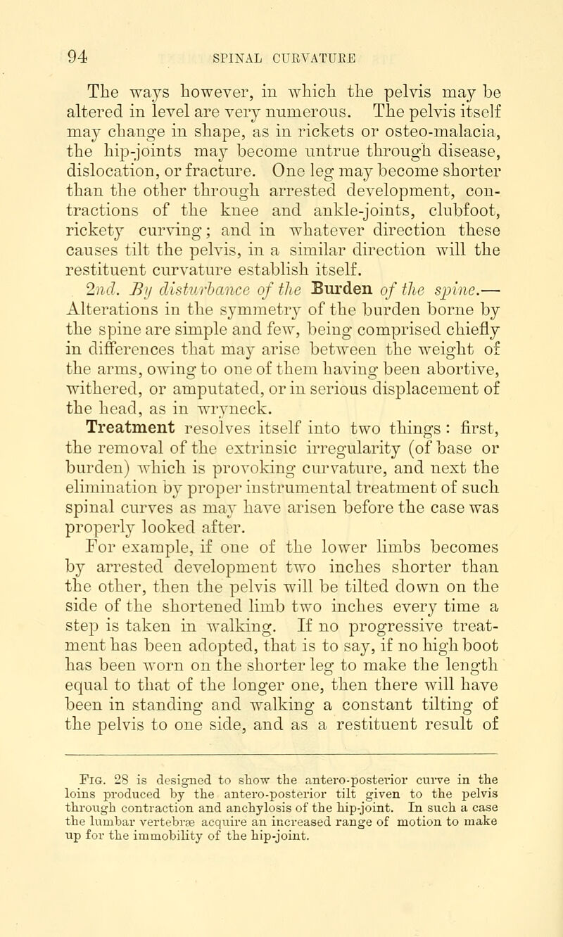 The ways however, in Avliicli tlie pelvis may be altered in level are very numerous. The pelvis itself may change in shape, as in rickets or osteo-malacia, the hip-joints may become untrue through disease, dislocation, or fracture. One leg may become shorter than the other through arrested development, con- tractions of the knee and ankle-joints, clubfoot, rickety curving; and in whatever direction these causes tilt the pelvis, in a similar direction will the restituent curvature establish itself. 2nd. Bij disturbance of the Burden of the spine.— Alterations in the symmetry of the burden borne by the spine are simple and few, being comprised chiefly in differences that may arise between the weight of the arms, owing to one of them having been abortive, withered, or amputated, or in serious displacement of the head, as in wryneck. Treatment resolves itself into two things : first, the removal of the extrinsic irregularity (of base or burden) which is provoking curvature, and next the elimination by proper instrumental treatment of such spinal curves as may have arisen before the case was properly looked after. Tor example, if one of the lower limbs becomes by arrested development two inches shorter than the other, then the pelvis will be tilted down on the side of the shortened limb two inches every time a step is taken in walking. If no progressive treat- ment has been adopted, that is to say, if no high boot has been worn on the shorter leo: to make the leno'th equal to that of the longer one, then there will have been in standing and walking a constant tilting of the pelvis to one side, and as a restituent result of Fig. 28 is designed to sliow the antero-postexnor curve in the loins pi'oduced by the antero-posterior tilt given to the pelvis through contraction and anchylosis of the hip-joint. In such a case the lumbar vertebrte acquire an increased range of motion to make up for the immobility of the hip-joint.